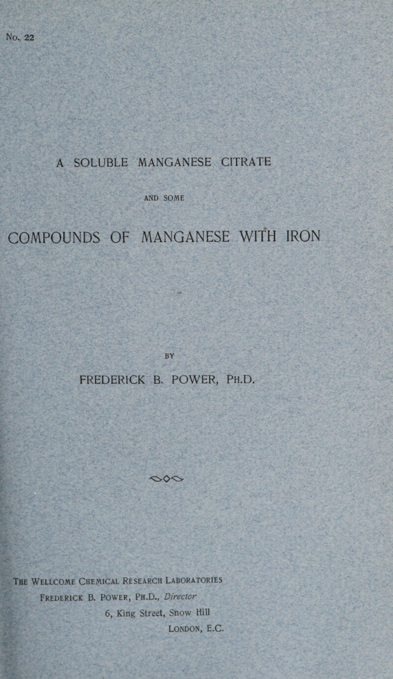 No. 22 A SOLUBLE MANGANESE CITRATE AND SOME COMPOUNDS OF MANGANESE WITH IRON BY FREDERICK B. POWER, Ph.D. The Wellcome Chemical Research Laboratories Frederick B. Power, Ph.D., Director 6, King Street, Snow Hill London, E.C.