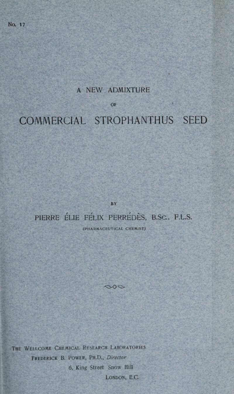 No. 17 A NEW ADMIXTURE OF ' COMMERCIAL STROPHANTHUS SEED BY PIERRE ELIE FELIX PERREDES, B.SC., F.L.S. (PHARMACEUTICAL CHEMIST) The Wellcome Chemical Research Laboratories Frederick B. Power, Ph.D., Director 6, King Street Snow Hill London, E.C.