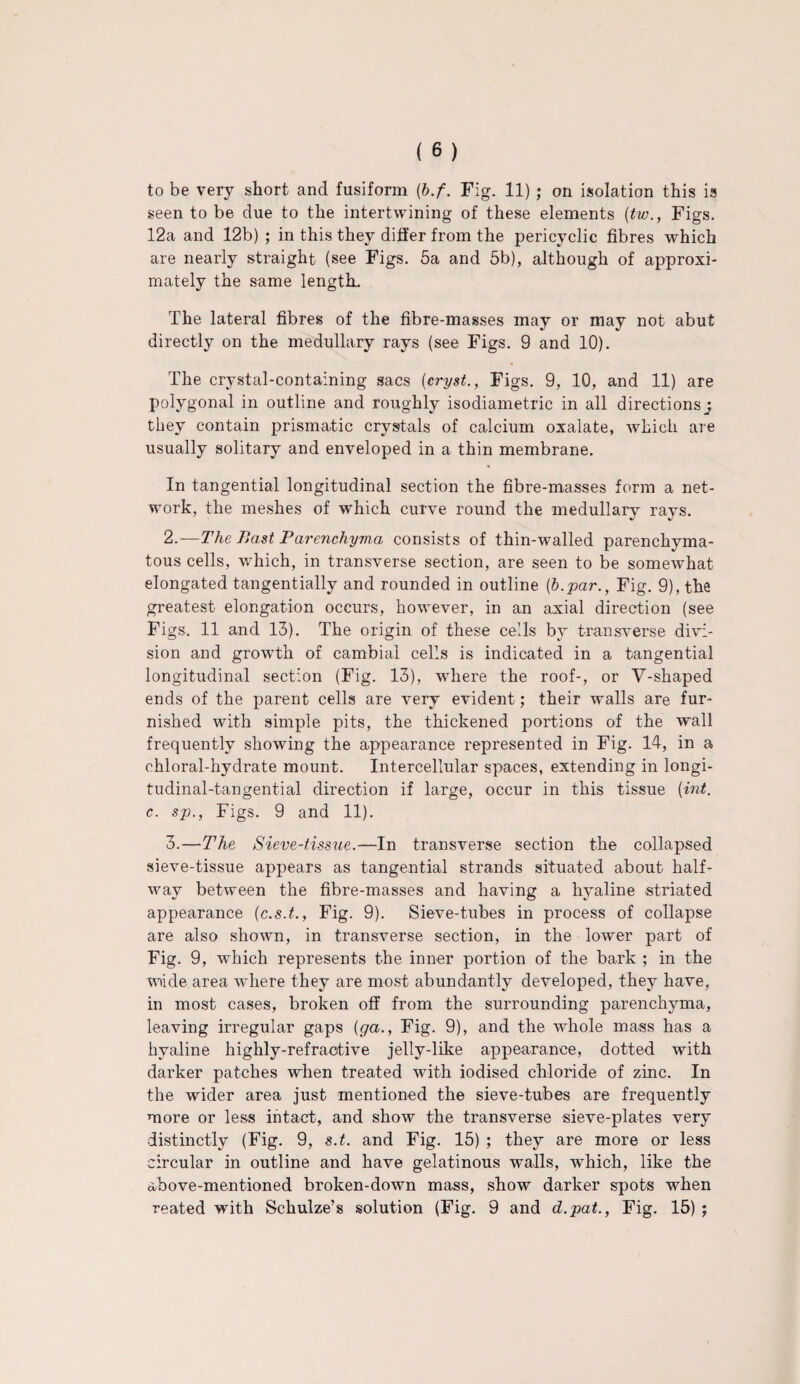 seen to be due to the intertwining of these elements (tw., Figs. 12a and 12b) ; in this they differ from the pericyclic fibres which are nearly straight (see Figs. 5a and 5b), although of approxi¬ mately the same length. The lateral fibres of the fibre-masses may or may not abut directly on the medullary rays (see Figs. 9 and 10). The crystal-containing sacs (cryst., Figs. 9, 10, and 11) are polygonal in outline and roughly isodiametric in all directions j they contain prismatic crystals of calcium oxalate, which are usually solitary and enveloped in a thin membrane. In tangential longitudinal section the fibre-masses form a net¬ work, the meshes of which curve round the medullary rays. 2. —The Bast Parenchyma consists of thin-walled parenchyma¬ tous cells, which, in transverse section, are seen to be somewhat elongated tangentially and rounded in outline (b.par., Fig. 9), the greatest elongation occurs, however, in an axial direction (see Figs. 11 and 13). The origin of these cells by transverse divi¬ sion and growth of cambial cells is indicated in a tangential longitudinal section (Fig. 13), where the roof-, or V-shaped ends of the parent cells are very evident; their walls are fur¬ nished with simple pits, the thickened portions of the wall frequently showing the appearance represented in Fig. 14, in a chloral-hydrate mount. Intercellular spaces, extending in longi¬ tudinal-tangential direction if large, occur in this tissue (int. c. sp., Figs. 9 and 11). 3. —The Sieve-tissue.—In transverse section the collapsed sieve-tissue appears as tangential strands situated about half¬ way between the fibre-masses and having a hyaline striated appearance (c.s.t., Fig. 9). Sieve-tubes in process of collapse are also shown, in transverse section, in the lower part of Fig. 9, wdiich represents the inner portion of the bark ; in the wade area where they are most abundantly developed, they have, in most cases, broken off from the surrounding parenchyma, leaving irregular gaps (ga., Fig. 9), and the whole mass has a hyaline highly-refractive jelly-like appearance, dotted with darker patches when treated with iodised chloride of zinc. In the wider area just mentioned the sieve-tubes are frequently more or less intact, and show the transverse sieve-plates very distinctly (Fig. 9, s.t. and Fig. 15) ; they are more or less circular in outline and have gelatinous walls, which, like the above-mentioned broken-down mass, show darker spots when reated with Schulze’s solution (Fig. 9 and d.pat., Fig. 15) ;