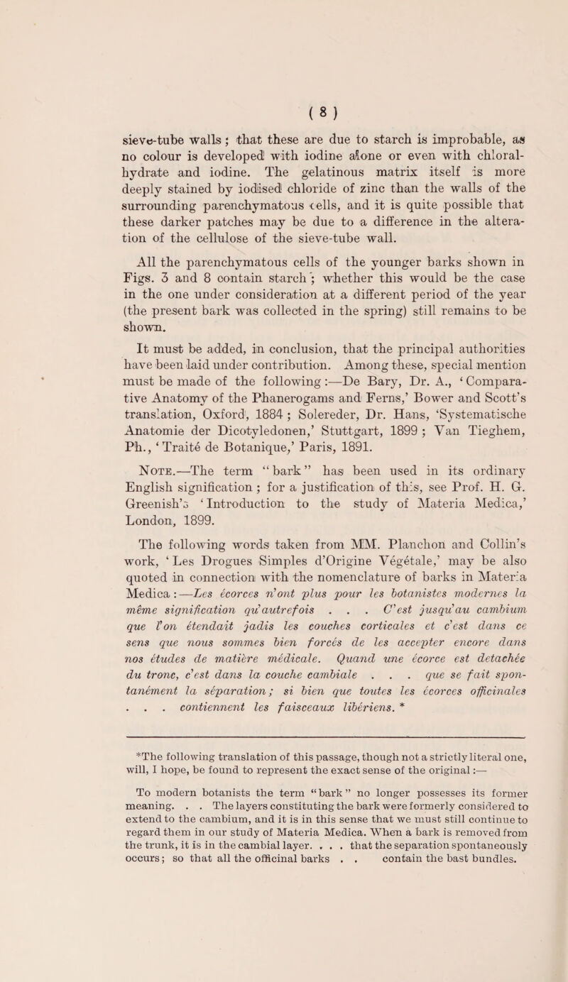 sieve-tube walls ; that these are due to starch is improbable, as no colour is developed! with iodine alone or even with chloral- hydrate and iodine. The gelatinous matrix itself is more deeply stained by iodised chloride of zinc than the walls of the surrounding parenchymatous cells, and it is quite possible that these darker patches may be due to a difference in the altera¬ tion of the cellulose of the sieve-tube wall. All the parenchymatous cells of the younger barks shown in Figs. 3 and 8 contain starch ; whether this would be the case in the one under consideration at a different period of the year (the present bark was collected in the spring) still remains to be shown. It must be added, in conclusion, that the principal authorities have been laid under contribution. Among these, special mention must be made of the following :—De Bary, Dr. A., ‘ Compara¬ tive Anatomy of the Phanerogams and Ferns,’ Bower and Scott’s translation, Oxford, 1884 ; Solereder, Dr. Hans, ‘Systematische Anatomic der Dicotyledonen,’ Stuttgart, 1899 ; Van Tieghem, Ph., ‘Traite de Botanique,’ Paris, 1891. Note.—The term “bark” has been used in its ordinary English signification ; for a justification of this, see Prof. H. G. Greenish’s ‘ Introduction to the study of Materia Medica,’ London, 1899. The following words taken from MM. Planchon and Collin’s work, ‘ Les Drogues Simples d’Origine Vegetale,’ may be also quoted in connection with the nomenclature of barks in Materia Medica:—Les ecorces n'ont plus pour les botanistes modernes la meme signification qifautrefois . . . C'est jusqu'au cambium que Ton etendait jadis les couches corticales et c'est dans ce sens que nous sommes bien forces de les accepter encore dans nos etudes de matiere medicale. Quand une ecorce est detachee du tronc, c est dans la couche cambiale . . . que se fait spon- tanement la separation; si bien que toutes les ecorces officinales contiennent les faisceaux liberiens. * *The following translation of this passage, though not a strictly literal one, will, I hope, be found to represent the exact sense of the original:— To modern botanists the term “ bark ” no longer possesses its former meaning. . . The layers constituting the bark were formerly considered to extend to the cambium, and it is in this sense that we must still continue to regard them in our study of Materia Medica. When a bark is removed from the trunk, it is in the cambial layer. . . . that the separation spontaneously occurs; so that all the officinal barks . . contain the bast bundles.