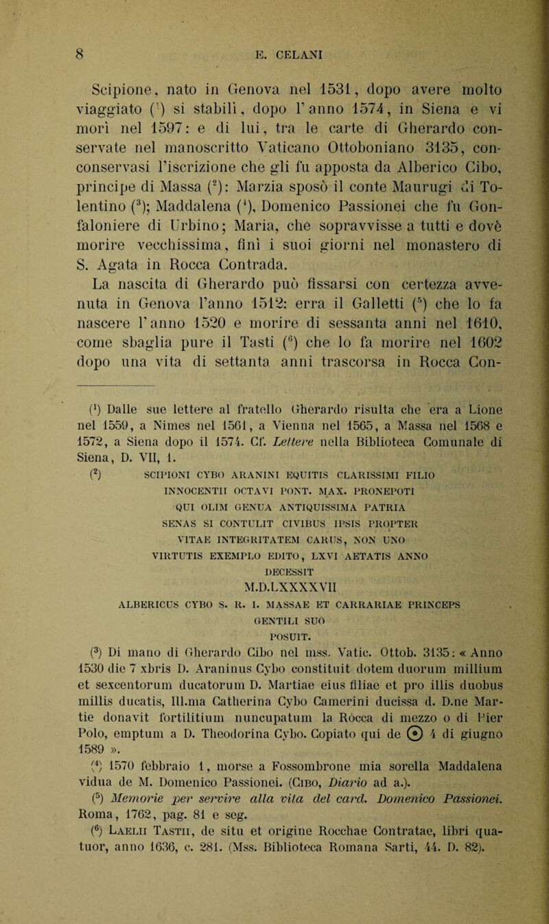 Scipione, nato in Genova nel 1531, dopo avere molto viaggiato (T) si stabilì, dopo Tanno 1574, in Siena e vi morì nel 1597: e di lui, tra le carte di Gherardo con¬ servate nel manoscritto Vaticano Ottoboniano 3135, con¬ conservasi l’iscrizione che gli fu apposta da Alberico Cibo, principe di Massa (2): Marzia sposò il conte Maurugi di To¬ lentino (3); Maddalena (4), Domenico Passionei che fu Gon¬ faloniere di Urbino; Maria, che sopravvisse a tutti e dovè morire vecchissima, finì i suoi giorni nel monastero di S. Agata in Rocca Contrada. La nascita di Gherardo può fissarsi con certezza avve¬ nuta in Genova l’anno 1512: erra il Galletti (5) che lo fa nascere l’anno 1520 e morire di sessanta anni nel 1610, come sbaglia pure il Tasti (°) che lo fa morire nel 1602 dopo una vita di settanta anni trascorsa in Rocca Con¬ fi) Dalle sue lettere al fratello Gherardo risulta che era a Lione nel 1559, a Nimes nel 1561, a Vienna nel 1565, a Massa nel 1568 e 1572, a Siena dopo il 1574. Cf. Ledere nella Biblioteca Comunale di Siena, D. VII, 1. (2) SCIPIONI CYBO ARA NINI EQUITIS CLARISSIMI FILIO INNOCENTII OCTAVI PONT. MAX. PRONEPOTI QUI OLIM GENUA ANTIQUISSIMA PATRIA SENAS SI CONTULIT CIVIBUS IPSIS PROPTER VITAE INTEGRITATEM CARUS, NON UNO VIRTUTIS EXEMPLO EDITO, LXVI AETATIS ANNO DECESSIT M.D.LXXXXVII ALBERICUS CYBO S. R. I. MASSAE ET CARRARIAE PRINCEPS GENTILI SUO POSUIT. (3) Di mano di Gherardo Cibo nel mss. Vatic. Ottob. 3135: «Anno 1530 die 7 xbris D. Araninus Cybo constituit dotem duorum millium et sexcentorum ducatorum D. Martiae eius filiae et prò illis duobus millis ducatis, IU.ma Catherina Cybo Camerini ducissa d. D.ne Mar- tie donavit fortilitium nuncupatum la Rócca di mezzo o di Pier Polo, empturn a D. Theodorina Cybo. Copiato qui de © 4 di giugno 1589 ». fi) 1570 febbraio 1, morse a Fossombrone mia sorella Maddalena vidua de M. Domenico Passionei. (Cibo, Diario ad a.). (5) Memorie per servire alla vita del card. Domenico Passionei. Roma, 1762, pag. 81 e seg. (6) Laelii Tastii, de situ et origine Rocchae Contratae, libri qua- tuor, anno 1636, c. 281. (Mss. Biblioteca Romana Sarti, 44. D. 82).