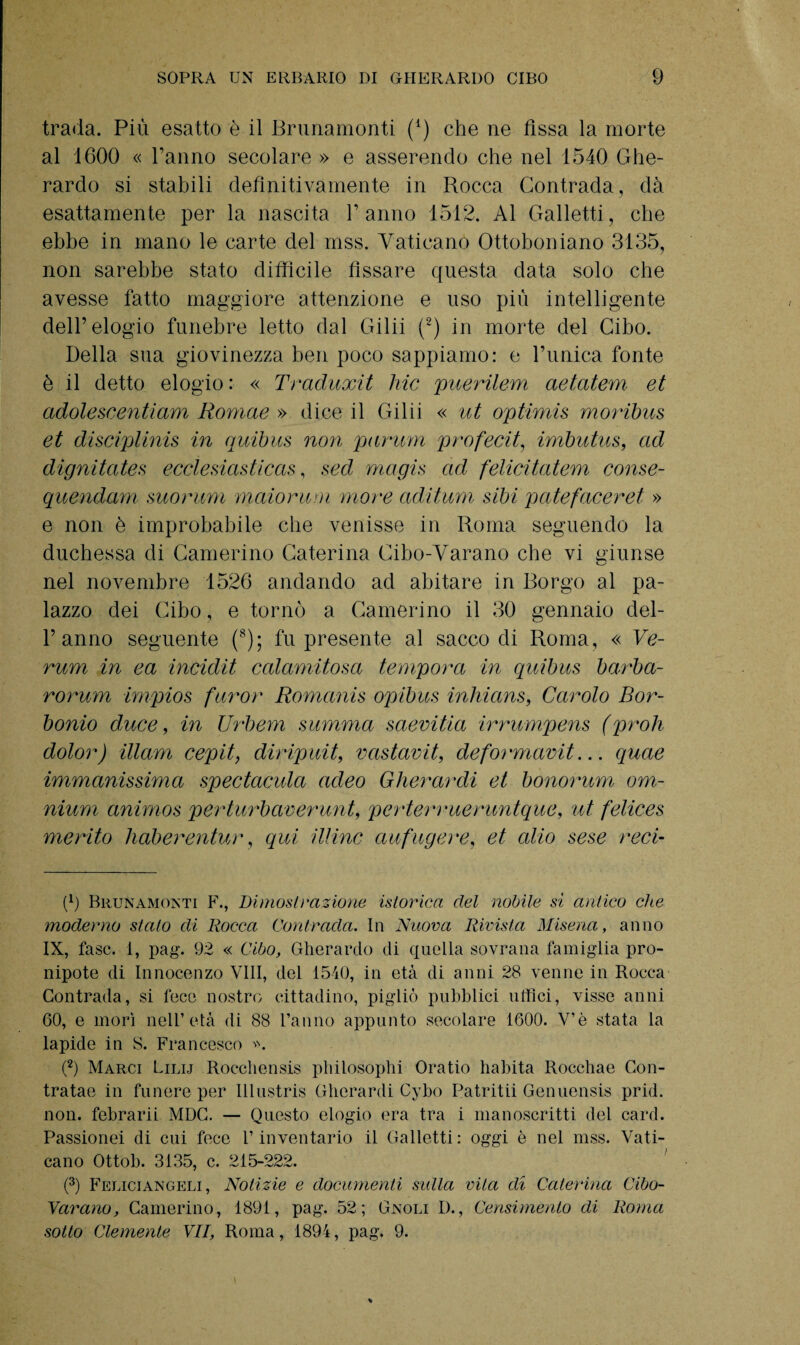 trada. Più esatto è il Brunamonti (*) che ne fìssa la morte al 1600 « Panno secolare » e asserendo che nel 1540 Ghe¬ rardo si stabili definitivamente in Rocca Contrada, dà esattamente per la nascita Panno 1512. Al Galletti, che ebbe in mano le carte del mss. Vaticano Ottoboniano 3135, non sarebbe stato difficile fissare questa data solo che avesse fatto maggiore attenzione e uso piu intelligente dell’elogio funebre letto dal Gilii (2) in morte del Cibo. Della sua giovinezza ben poco sappiamo: e Punica fonte è il detto elogio : « Traduxit hic puerilem aetatem et adolescentiam Romae ». dice il Gilii « ut optimis moribus et disciplinis in quibus non panini profetiti imbutus, ad dignitates ecclesiasticas, sed magis ad felicitatevi conse- quendam mommi maiorum more aditum sibi patefaceret » e non è improbabile che venisse in Roma seguendo la duchessa di Camerino Caterina Cibo-Varano che vi giunse nel novembre 1526 andando ad abitare in Borgo al pa¬ lazzo dei Cibo, e tornò a Camerino il 30 gennaio del- P anno seguente (8); fu presente al saccodi Roma, « Ve¬ runi in ea incidit calamitosa tempora in quibus barba- rorum impios furor Romanis opibus inliians, Carolo Bor¬ boglio duce, in Urbem summa saevitia irrumpens (proli dolor) illam cepit, diripuit, vastavit, deformava... quae immanissima spedacela adeo Gherardi et bonorum om¬ nium anirnos perturbarerunt, perterrueruntque, ut felices merito haberentur, qui illinc aufugere, et alio sese reca (fi Brunamonti F., Dimostrazione istorica del nobile si antico che moderno stato di Rocca Contrada. In Nuova Rivista Miseria, anno IX, fase. 1, pag\ 92 « Cibo, Gherardo di quella sovrana famiglia pro¬ nipote di Innocenzo Vili, del 1540, in età di anni 28 venne in Rocca Contrada, si fece nostro cittadino, pigliò pubblici uffici, visse anni 60, e morì nell’età di 88 l’anno appunto secolare 1600. V’è stata la lapide in S. Francesco *. (2) Marci Lilij Rocchensis philosophi Oratio habita Rocchae Con- tratae in funere per Illustris Gherardi Cybo Patritii Genuensis prid. non. febrarii MDC. — Questo elogio era tra i manoscritti del card. Passionei di cui fece F inventario il Galletti : oggi è nel mss. Vati¬ cano Ottob. 3135, c. 215-222. (3) Feliciangeli, Notizie e documenti sulla vita di Caterina Cibo- Varano, Camerino, 1891, pag. 52; Gnoli D., Censimento di Roma sotto Clemente VII, Roma, 1894, pag. 9.