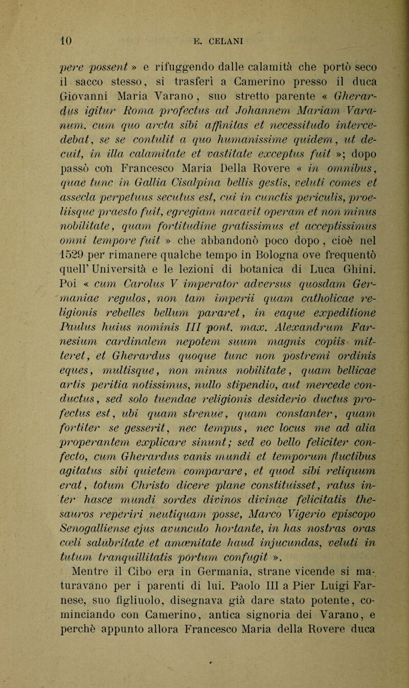 pere possent » e rifuggendo dalle calamità che portò seco il sacco stesso, si trasferì a Camerino presso il duca Giovanni Maria Varano, suo stretto parente « Gherar¬ dus igitur Roma profectus ad Johannem Mariam Vara- num. cimi quo arata sibi affmitas et necessitudo interce- debat, se se contulit a quo Immanissime quidem, ut de- cuit, in illa calamitate et vastitate exceptus fuit »; dopo passò con Francesco Maria Della Rovere « in omnibus, quae tunc in Gallia Cisalpina bellis gestìs, velati Comes et assecla perpetuus secutus est, cui in cunctis periculis, proe- liisque praesto fuit, egregiam navavit operam et non minus nobilitate, quam fortitudine gratissimus et acceptissimus omni tempore fuit » che abbandonò poco dopo , cioè nel 1529 per rimanere qualche tempo in Bologna ove frequentò quell’ Università e le lezioni di botanica di Luca Ghini. Poi « cum Carolus V imperator adversus quosdam Ger- maniae regulos, non tam imperii quam catliolicae re¬ ligione rebelles bellum pararet, in eaque expeditione Paulus huius nominis III poni. max. Alexandrum Far- nesium cardinalem nepotem suum magnis copiis mit- teret, et Gherardus quoque tunc non postremi ordinis eques, multisque, non minus nobilitate, quam bellicae artis peritia notissimus, nullo stipendio, aut mercede con- ductus, sed solo tuendae religionis desiderio ductus pro¬ fectus est, ubi quam strenue, quam constanter, quam fortiter se gesserit, nec tempus, nec locus me ad alia properantem explicare sinunt; sed eo bello feliciter con- fecto, cum Gherardus vanis mundi et temporum fluctibus agitatus sibi quietem comparare, et quod sibi reliquum erat, toturn Christo dicere piane constituisset, ratus in¬ ter liasce mundi sordes divinos divinae felicitatis thè- . a, k sauros reperiri neutiquam posse, Marco Vigerio episcopo Senogalliense ejus avunculo liortante, in has nostras oras coeli salubritate et amcenitate haud injucundas, veluti in tutum tranquillitatis pòrtum confugit ». Mentre il Cibo era in Germania, strane vicende si ma¬ turavano per i parenti di lui. Paolo III a Pier Luigi Far¬ nese, suo figliuolo, disegnava già dare stato potente, co¬ minciando con Camerino, antica signoria dei Varano, e perchè appunto allora Francesco Maria della Rovere duca