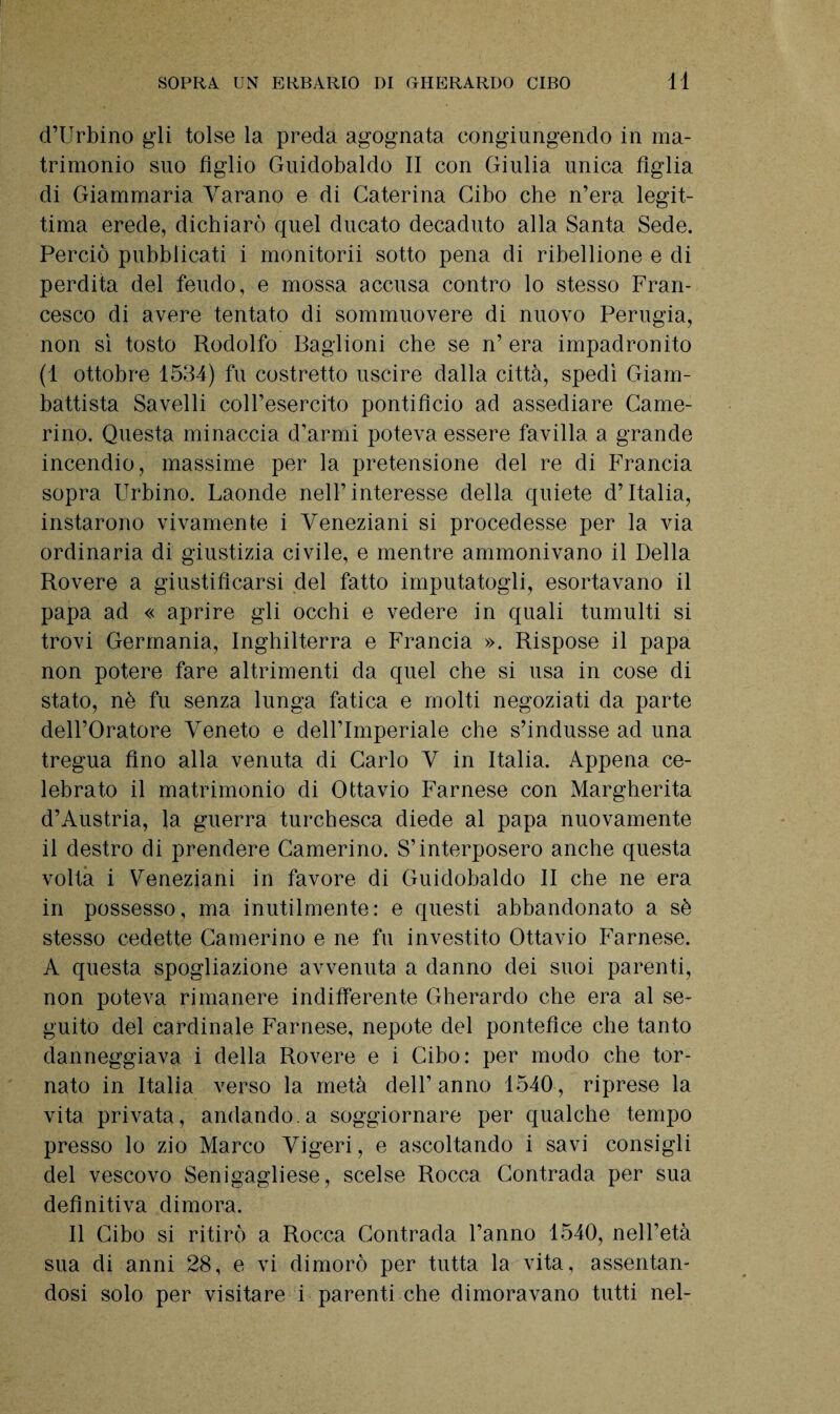 d’Urbino gli tolse la preda agognata congiungendo in ma¬ trimonio suo figlio Guidobaldo II con Giulia unica figlia di Giammaria Varano e di Caterina Cibo che n’era legit¬ tima erede, dichiarò quel ducato decaduto alla Santa Sede. Perciò pubblicati i monitorii sotto pena di ribellione e di perdita del feudo, e mossa accusa contro lo stesso Fran¬ cesco di avere tentato di sommuovere di nuovo Perugia, non sì tosto Rodolfo Baglioni che se n’ era impadronito (1 ottobre 1534) fu costretto uscire dalla città, spedì Giam¬ battista Savelli coll’esercito pontifìcio ad assediare Came¬ rino. Questa minaccia d’armi poteva essere favilla a grande incendio, massime per la pretensione del re di Francia sopra Urbino. Laonde nell’interesse della quiete d’Italia, instarono vivamente i Veneziani si procedesse per la via ordinaria di giustizia civile, e mentre ammonivano il Della Rovere a giustificarsi del fatto imputatogli, esortavano il papa ad « aprire gli occhi e vedere in quali tumulti si trovi Germania, Inghilterra e Francia ». Rispose il papa non potere fare altrimenti da quel che si usa in cose di stato, nè fu senza lunga fatica e molti negoziati da parte dell’Oratore Veneto e dell’Imperiale che s’indusse ad una tregua Ano alla venuta di Carlo V in Italia. Appena ce¬ lebrato il matrimonio di Ottavio Farnese con Margherita d’Austria, la guerra turchesca diede al papa nuovamente il destro di prendere Camerino. S’interposero anche questa volta i Veneziani in favore di Guidobaldo II che ne era in possesso, ma inutilmente: e questi abbandonato a sè stesso cedette Camerino e ne fu investito Ottavio Farnese. A questa spogliazione avvenuta a danno dei suoi parenti, non poteva rimanere indifferente Gherardo che era al se¬ guito del cardinale Farnese, nepote del pontefice che tanto danneggiava i della Rovere e i Cibo: per modo che tor¬ nato in Italia verso la metà dell’anno 1540, riprese la vita privata, andando, a soggiornare per qualche tempo presso lo zio Marco Vigeri, e ascoltando i savi consigli del vescovo Senigagliese, scelse Rocca Contrada per sua definitiva dimora. Il Cibo si ritirò a Rocca Contrada l’anno 1540, nell’età sua di anni 28, e vi dimorò per tutta la vita, assentan¬ dosi solo per visitare i parenti che dimoravano tutti nel-