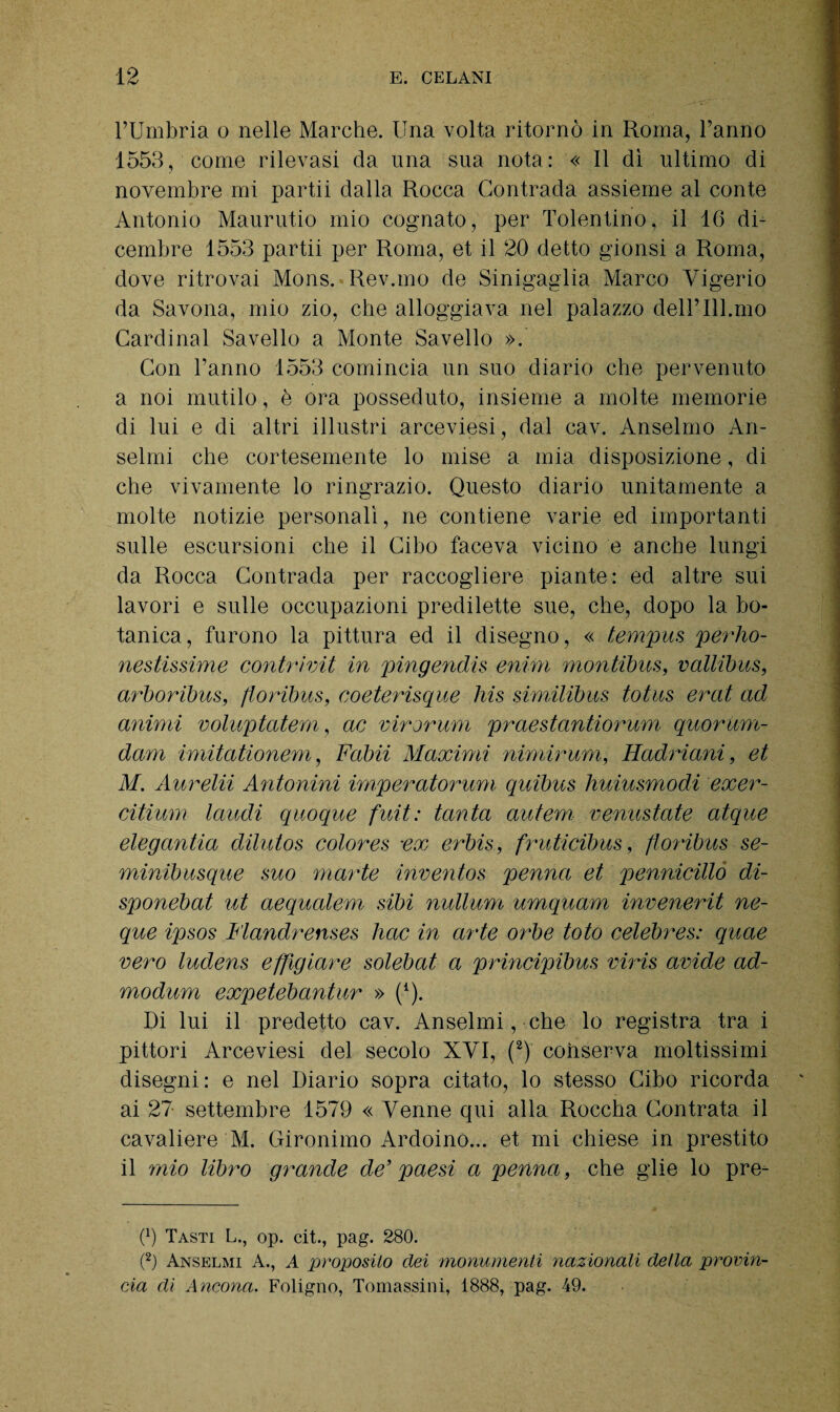 l’Umbria o nelle Marche. Una volta ritornò in Roma, l’anno 1553, come rilevasi da una sua nota: « Il dì ultimo di novembre mi partii dalla Rocca Contrada assieme al conte Antonio Maurutio mio cognato, per Tolentino, il 16 di¬ cembre 1553 partii per Roma, et il 20 detto gionsi a Roma, dove ritrovai Mons. Rev.mo de Sinigaglia Marco Yigerio da Savona, mio zio, che alloggiava nel palazzo dell’ 111.mo Cardinal Savello a Monte Savello ». Con Tanno 1553 comincia un suo diario che pervenuto a noi mutilo, è ora posseduto, insieme a molte memorie di lui e di altri illustri arceviesi, dal cav. Anselmo An¬ seimi che cortesemente lo mise a mia disposizione, di che vivamente lo ringrazio. Questo diario unitamente a molte notizie personali, ne contiene varie ed importanti sulle escursioni che il Cibo faceva vicino e anche lungi da Rocca Contrada per raccogliere piante: ed altre sui lavori e sulle occupazioni predilette sue, che, dopo la bo¬ tanica, furono la pittura ed il disegno, « tempus perho- nestissime contrivit in pingendis enim montibus, vallibus, arboribus, floribus, coeterisque his similibus totus erat ad animi voluptatem, ac vir orimi praestantiorum quorùm- dam imitationem, Fabii Maximi nimirum, Hadriani, et M. Aurelii Antonini imperatorum quibus ìiuiusmodi exer- citium laudi quoque fuit: tanta autem, venustate atque elegantia dilutos colores •ex erbis, fruticibus, ftoribus se¬ mini!) usque suo mar te invento s penna et pennicillo di- sponebat ut aequalem sibi nullum umquam invenerit ne- que ipsos Flandrenses hoc in arte orbe toto celebres: quae vero ludens effigiare solebat a principibus viris avide ad- modum expetebantur » (Q. Di lui il predetto cav. Anseimi, che lo registra tra i pittori Arceviesi del secolo XVI, (2) conserva moltissimi disegni: e nel Diario sopra citato, lo stesso Cibo ricorda ai 27- settembre 1579 « Venne qui alla Roccha Contrata il cavaliere M. Gironimo Ardoino... et mi chiese in prestito il mio libro grande de’ paesi a penna, che glie lo pre¬ di Tasti L., op. cit., pag. 280. (2) Anselmi A., A proposito dei monumenti nazionali della provin- cia dii Ancona. Foligno, Tomassini, 1888, pag. 49.