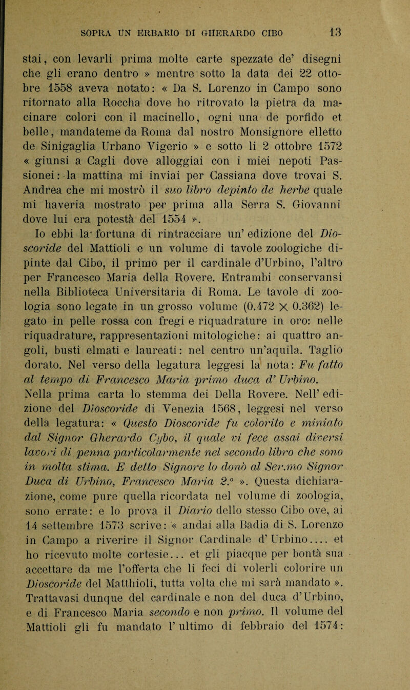 stai, con levarli prima molte carte spezzate de’ disegni che gli erano dentro » mentre sotto la data dei 22 otto¬ bre 1558 aveva notato: « Da S. Lorenzo in Campo sono ritornato alla Roccha dove ho ritrovato la pietra da ma¬ cinare colori con il macinello, ogni una de porfido et belle, mandateme da Roma dal nostro Monsignore elletto de Sinigaglia Urbano Yigerio » e sotto li 2 ottobre 1572 « giunsi a Cagli dove alloggiai con i miei nepoti Pas- sionei: la mattina mi inviai per Cassiana dove trovai S. Andrea che mi mostrò il suo libro depinto de herbe quale mi haveria mostrato per prima alla Serra S. Giovanni dove lui era potestà del 1554 ». Io ebbi la* fortuna di rintracciare un’ edizione del Dio- scoride del Mattioli e un volume di tavole zoologiche di¬ pinte dal Cibo, il primo per il cardinale d’Urbino, l’altro per Francesco Maria della Rovere. Entrambi conservansi nella Biblioteca Universitaria di Roma. Le tavole di zoo¬ logia sono legate in un grosso volume (0.472 X 0.362) le¬ gato in pelle rossa con fregi e riquadrature in oro: nelle riquadrature, rappresentazioni mitologiche : ai quattro an¬ goli, busti elmati e laureati : nel centro un’aquila. Taglio dorato. Nel verso della legatura leggesi la nota : Fu fatto al tempo di Francesco Ma?da primo duca d’ Urbino. Nella prima carta lo stemma dei Della Rovere. Nell’ edi¬ zione del Dioscoride di Venezia 1568, leggesi nel verso della legatura: « Questo Dioscoride fu colorito e miniato dal Signor Gherardo Cybo, il quale vi fece assai diversi lavori di penna particolarmente nel secondo libro che sono in molta stima. E detto Signore lo dono al Ser.mo Signor Duca di Urbino, Francesco Maria 2.° ». Questa dichiara¬ zione, come pure quella ricordata nel volume di zoologia, sono errate: e lo prova il Diario dello stesso Cibo ove, ai 14 settembre 1573 scrive: « andai alla Badia di S. Lorenzo in Campo a riverire il Signor Cardinale d’Urbino.... et ho ricevuto molte cortesie... et gli piacque per bontà sua accettare da me l’offerta che li feci di volerli colorire un Dioscoride del Mattinoli, tutta volta che mi sarà mandato ». Trattavasi dunque del cardinale e non del duca d’Urbino, e di Francesco Maria secondo e non primo. Il volume del Mattioli gli fu mandato l’ultimo di febbraio del 1574: