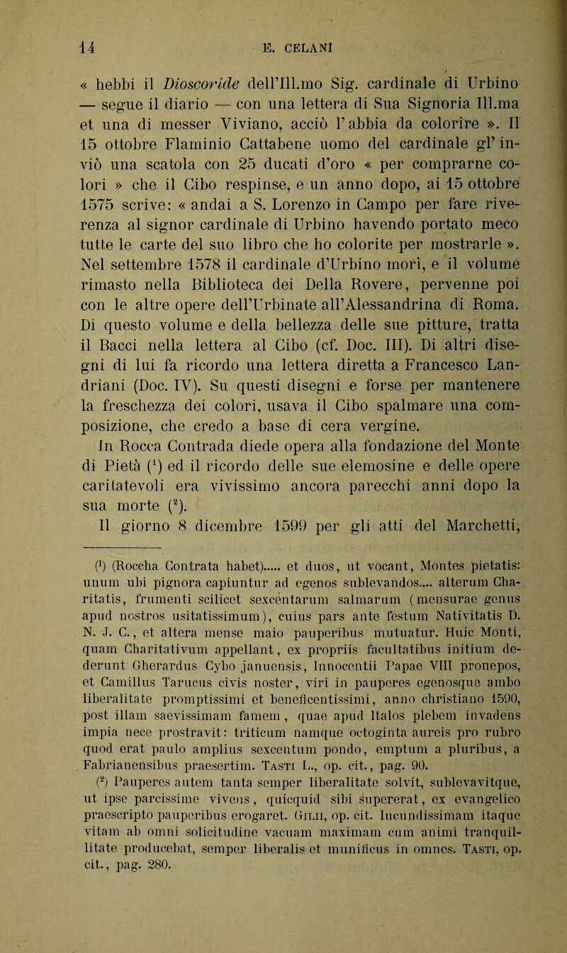 « hebbi il Dioscoride deH’IlLmo Sig. cardinale di Urbino — segue il diario — con una lettera di Sua Signoria Ill.ma et una di messer Viviano, acciò l’abbia da colorire ». Il 15 ottobre Flaminio Cattabene uomo del cardinale gl’ in¬ viò una scatola con 25 ducati d’oro « per comprarne co¬ lori » cbe il Cibo respinse, e un anno dopo, ai 15 ottobre 1575 scrive: « andai a S. Lorenzo in Campo per fare rive¬ renza al signor cardinale di Urbino havendo portato meco tutte le carte del suo libro cbe bo colorite per mostrarle ». Nel settembre 1578 il cardinale d’Urbino morì, e il volume rimasto nella Biblioteca dei Della Rovere, pervenne poi con le altre opere dell’Urbinate all’Alessandrina di Roma. Di questo volume e della bellezza delle sue pitture, tratta il Bacci nella lettera al Cibo (cf. Doc. III). Di altri dise¬ gni di lui fa ricordo una lettera diretta a Francesco Lan- driani (Doc. IV). Su questi disegni e forse per mantenere la freschezza dei colori, usava il Cibo spalmare una com¬ posizione, che credo a base di cera vergine. In Rocca Contrada diede opera alla fondazione del Monte di Pietà (*) ed il ricordo delle sue elemosine e delle opere caritatevoli era vivissimo ancora parecchi anni dopo la sua morte (2). Il giorno 8 dicembre 1599 per gli atti del Marchetti, O (Roccha Contrata tiabet). et duos, ut vocant, Montes pietatis: unum ubi pignora capiuntur ad egenos sublevandos.... alterum Clia- ritatis, frumenti scilicet sexcentarum salmarum (mensurae genus apud nostros usitatissimum), euius pars ante festum Nativitàtis D. N. J. G., et altera mense maio pauperibus mutuatur. Huic Monti, quam Charitativum appellant, ex propriis facultatibus initium de- derunt Gherardus Gybo januensis, lnnocentii Papae Vili pronepos, et Camillus Tarucus civis nostcr, viri in pauperes egenosque ambo liberalitate promptissimi et beneficentissimi, anno christiano 1590, post illam saevissimam fa meni, quae apud Italos plebern invadens impia nece prostravit: triticum namque octoginta aureis prò rubro quod erat paulo amplius sexcentum pondo, emptum a pluribus, a Fabrianensibus praesertim. Tasti L., op. cit., pag. 90. (2) Pauperes autem tanta semper liberalitate solvit, sublevavitque, ut ipse parcissime vivens, quicquid sibi supererat, ex evangelico praescripto pauperibus erogaret. Ginn, op. cit. Iucundissimam itaque vitam ab omni solicitudine vacuanti maximam cum animi tranquil- litate producebat, semper liberalis et munifìcus in omnes. Tasti, op. cit., pag. 280.