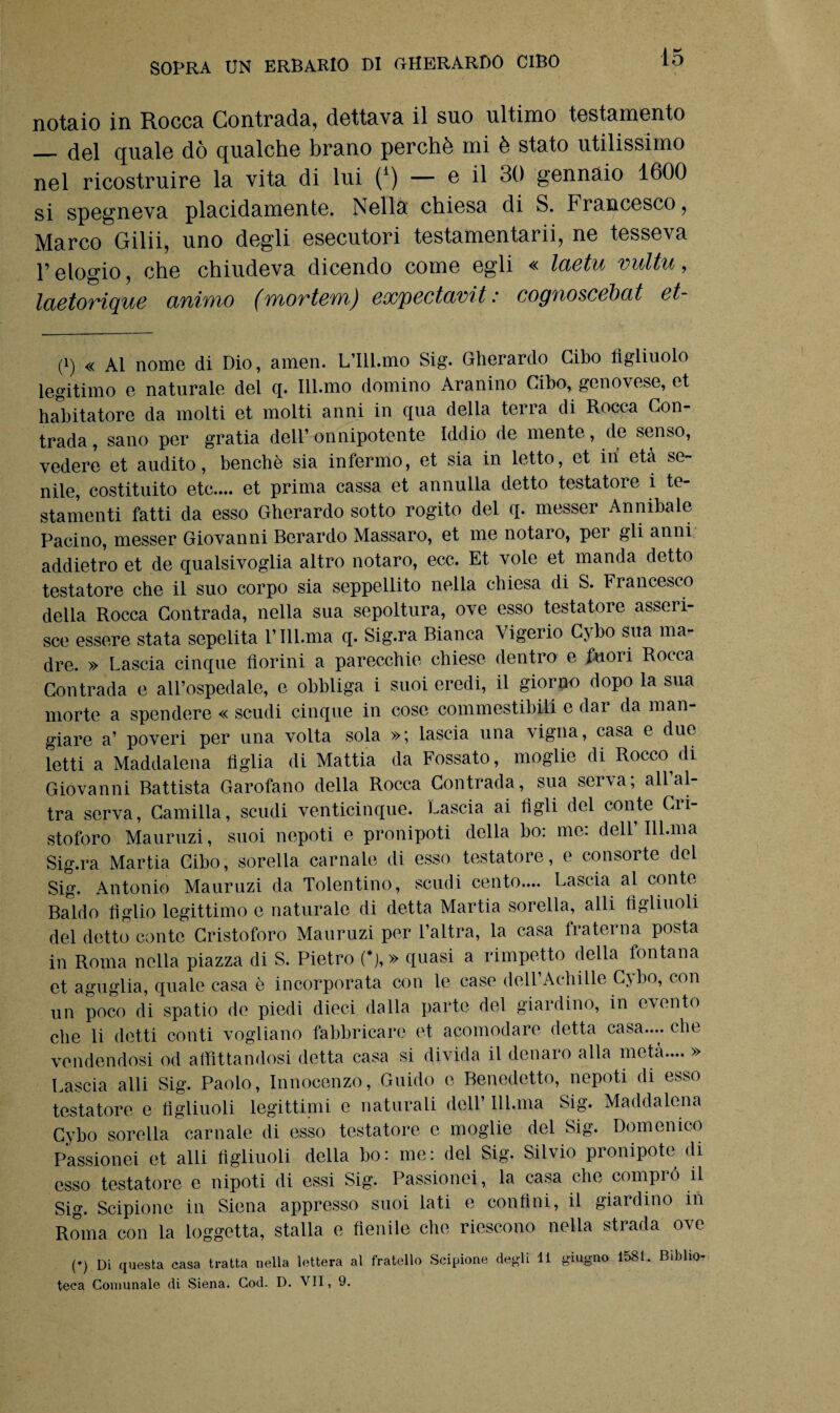 notaio in Rocca Contrada, dettava il suo ultimo testamento __. del quale dò qualche brano perchè mi è stato utilissimo nel ricostruire la vita di lui (*) — e il 30 gennaio 1600 si spegneva placidamente. Nella chiesa di S. Francesco, Marco Gilii, uno degli esecutori testamentarii, ne tesseva l’elogio, che chiudeva dicendo come egli « laetu vultu, laetorique animo (mortem) expectavit : cognoscébat et- (i) « Al nome di Dio, amen. L’Ill.mo Sig. Gherardo Cibo figliuolo legitimo e naturale del q. Ill.mo domino Aranino Cibo, genovese, et habitatore da molti et molti anni in qua della terra di Rocca Con¬ trada, sano per gratia dell’onnipotente Iddio de mente, de senso, vedere et audito, benché sia infermo, et sia in letto, et ili età se¬ nile, costituito etc.... et prima cassa et annulla detto testatore i te¬ stamenti fatti da esso Gherardo sotto rogito del q. messer Annibaie Pacino, messer Giovanni Berardo Massaro, et me notaro, pei gli anni addietro et de qualsivoglia altro notaro, ecc. Et vole et manda detto testatore che il suo corpo sia seppellito nella chiesa di S. Francesco della Rocca Contrada, nella sua sepoltura, ove esso testatore asseri¬ sce essere stata sepelita 1’ Ill.ma q. Sig.ra Bianca Vigerio Cy bo sua ma¬ dre. » Lascia cinque fiorini a parecchie chiese dentro e fuori Rocca Contrada e all’ospedale, e obbliga i suoi eredi, il giorno dopo la sua morte a spendere « scudi cinque in cose commestibili e dar da man¬ giare a’ poveri per una volta sola »; lascia una vigna, casa e due letti a Maddalena figlia di Mattia da Fossato, moglie di Rocco^ di Giovanni Battista Garofano della Rocca Contrada, sua serva; all al¬ tra serva, Camilla, scudi venticinque. Lascia ai tìgli del conte Cri¬ stoforo Mauruzi, suoi nepoti e pronipoti della bo: me: dell’Ill.ma Sig.ra Martia Cibo, sorella carnale di esso testatore, e consorte del Sig. Antonio Mauruzi da Tolentino, scudi cento.... Lascia al conte Baldo tìglio legittimo e naturale di detta Martia sorella, alli figliuoli del detto conte Cristoforo Mauruzi per l’altra, la casa fraterna posta in Roma nella piazza di S. Pietro (*), » quasi a rimpetto della fontana et aguglia, quale casa è incorporata con le case dell’Achille Cybo, con un poco di spatio de piedi dieci dalla parte del giardino, in evento che li detti conti vogliano fabbricare et acomodare detta casa.... che vendendosi od affittandosi detta casa si divida il denaro alla metà.... » Lascia alti Sig. Paolo, Innocenzo, Guido e Benedetto, nepoti di esso testatore e figliuoli legittimi e naturali dell’ Ill.ma Sig. Maddalena Cybo sorella carnale di esso testatore e moglie del Sig. Domenico Passionei et alti figliuoli della bo: me: del Sig. Silvio pronipote di esso testatore e nipoti di essi Sig. Passionei, la casa che comprò il Sig. Scipione in Siena appresso suoi lati e confini, il giardino in Roma con la loggetta, stalla e fienile che riescono nella strada ove (♦) Di questa casa tratta nella lettera al fratello Scipione degli li giugno 1581. Biblio¬ teca Comunale di Siena. Cod. D. VII, 9.