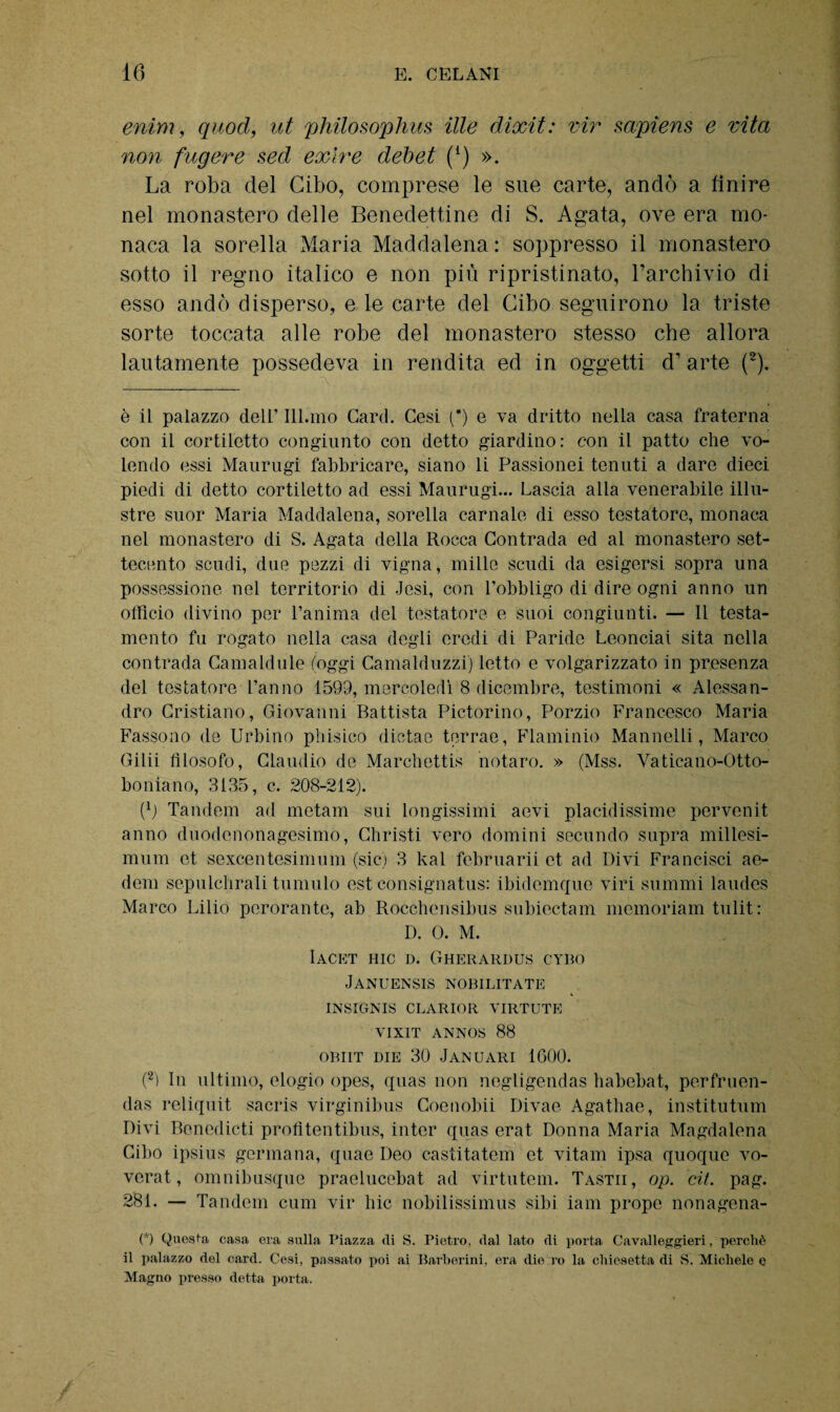 enim, quod, ut philosophus ille dixit: vir sapiens e vita non fugere sed exire debet (1) ». La roba del Cibo, comprese le sue carte, andò a finire nel monastero delle Benedettine di S. Agata, ove era mo¬ naca la sorella Maria Maddalena: soppresso il monastero sotto il regno italico e non più ripristinato, l’archivio di esso andò disperso, e le carte del Cibo seguirono la triste sorte toccata alle robe del monastero stesso che allora lautamente possedeva in rendita ed in oggetti d1 arte (2). è il palazzo dell’ Ill.mo Card. Cesi (*) e va dritto nella casa fraterna con il cortiletto congiunto con detto giardino: con il patto che vo¬ lendo essi Maurugi fabbricare, siano li Passionei tenuti a dare dieci piedi di detto cortiletto ad essi Maurugi... Lascia alla venerabile illu¬ stre suor Maria Maddalena, sorella carnale di esso testatore, monaca nel monastero di S. Agata della Rocca Contrada ed al monastero set¬ tecento scudi, due pezzi di vigna, mille scudi da esigersi sopra una possessione nel territorio di Jesi, con l’obbligo di dire ogni anno un officio divino per l’anima del testatore e suoi congiunti. — Il testa¬ mento fu rogato nella casa degli eredi di Paride Leonciai sita nella contrada Camaldule (oggi Camalduzzi) letto e volgarizzato in presenza del testatore l’anno 1599, mercoledì 8 dicembre, testimoni « Alessan¬ dro Cristiano, Giovanni Battista Pictorino, Porzio Francesco Maria Fassono de Urbino phisico dietae terrae, Flaminio Mannelli, Marco Gilii filosofo, Claudio de Marchetta notare. » (Mss. Vaticano-Otto- boniano, 3135, c. 208-212). (\) Tandem ad metani sui longissimi aevi placidissime pervenit anno duodenonagesimo, Christi vero domini secundo supra millesi- mum et sexcentesimum (sic) 3 kal februarii et ad Divi Francisci ae- dem sepulchrali tumulo est consignatus: ibidemque viri summi laudes Marco Lilio perorante, ab Rocchensibus subiectam memoriam tulit : D. 0. M. Iacet hic d. Gherardus cybo Januensis nobilitate INSIGNIS CLARIOR VIRTUTE VIXIT ANNOS 88 OBIIT DIE 30 Januari 1600. (2) In ultimo, elogio opes, quas non negligendas habebat, perfruen- das reliquit sacris virginibus Coenobii Divae Agathae, institutum Divi Benedicti profitentibus, inter quas erat Donna Maria Magdalena Cibo ipsius germana, quae Deo castitatem et vitam ipsa quoque vo- verat, omnibusque praelucebat ad virtutem. Tastii, op. cit. pag. 281. — Tandem cum vir hic nobilissimus sibi iam prope nonagena- (*) Questa casa era sulla Piazza di S. Pietro, dal lato di porta Cavalleggieri, perchè il palazzo del card. Cesi, passato poi ai Barberini, era die io la chiesetta di S. Michele e Magno presso detta porta.