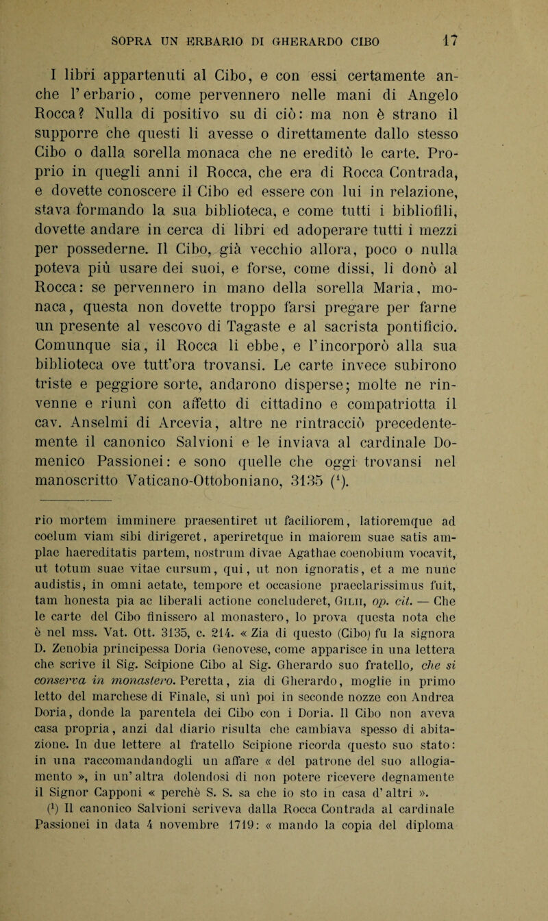 I libri appartenuti al Cibo, e con essi certamente an¬ che l’erbario, come pervennero nelle mani di Angelo Rocca? Nulla di positivo su di ciò: ma non è strano il supporre che questi li avesse o direttamente dallo stesso Cibo o dalla sorella monaca che ne ereditò le carte. Pro¬ prio in quegli anni il Rocca, che era di Rocca Contrada, e dovette conoscere il Cibo ed essere con lui in relazione, stava formando la sua biblioteca, e come tutti i bibliofili, dovette andare in cerca di libri ed adoperare tutti i mezzi per possederne. Il Cibo, già vecchio allora, poco o nulla poteva più usare dei suoi, e forse, come dissi, li donò al Rocca: se pervennero in mano della sorella Maria, mo¬ naca, questa non dovette troppo farsi pregare per farne un presente al vescovo di Tagaste e al sacrista pontifìcio. Comunque sia, il Rocca li ebbe, e l’incorporò alla sua biblioteca ove tutt’ora trovansi. Le carte invece subirono triste e peggiore sorte, andarono disperse; molte ne rin¬ venne e riunì con affetto di cittadino e compatriotta il cav. Anseimi di Arcevia, altre ne rintracciò precedente- mente il canonico Salvioni e le inviava al cardinale Do¬ menico Passionei: e sono quelle che oggi trovansi nel manoscritto Yaticano-Ottoboniano, 3135 (£). rio mortem imminere praesentiret ut faciliorem, latioremque ad coelum viam sibi dirigeret, aperiretque in maiorem suae satis am- plae haereditatis partem, nostrum divae Agathae coenobium vocavit, ut totum suae vitae cursum, qui, ut non ignoratis, et a me nunc audistis* in omni aetate, tempore et occasione praeclarissimus fuit, tam honesta pia ac liberali actione concluderet, Gilii, op. cit. — Che le carte del Cibo finissero al monastero, lo prova questa nota che è nel mss. Vat. Ott. 3135, c. 214. « Zia di questo (Cibo) fu la signora D. Zenobia principessa Doria Genovese, come apparisce in una lettera che scrive il Sig. Scipione Cibo al Sig. Gherardo suo fratello, che si conserva in monastero. Peretta, zia di Gherardo, moglie in primo letto del marchese di Finale, si unì poi in seconde nozze con Andrea Doria, donde la parentela dei Cibo con i Doria. Il Cibo non aveva casa propria, anzi dal diario risulta che cambiava spesso di abita¬ zione. In due lettere al fratello Scipione ricorda questo suo stato: in una raccomandandogli un affare « del patrone del suo alloga¬ mento », in un’ altra dolendosi di non potere ricevere degnamente il Signor Capponi « perchè S. S. sa che io sto in casa d’ altri ». (5 II canonico Salvioni scriveva dalla Rocca Contrada al cardinale Passionei in data 4 novembre 1719: « mando la copia del diploma