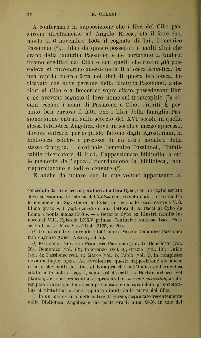A confermare la supposizione che i libri del Cibo pas¬ sarono direttamente ad Angelo Rocca , sta il fatto che, morto il 6 novembre 1564 il cognato di lui, Domenico Passionei (4), i libri da questo posseduti e molti altri che erano della famiglia Passionei e ne portavano il timbro, furono ereditati dal Cibo e con quelli che costui già pos¬ sedeva si rinvengono adesso nella Biblioteca Angelica. Da una rapida ricerca fatta nei libri di questa biblioteca, ho ricavato che nove persone della famiglia Passionei, ante¬ riori al Cibo e a Domenico sopra citato, possedevano libri e ne avevano segnato il loro nome sul frontespizio (2): al¬ cuni recano i nomi di Passionei e Cibo, riuniti. È per¬ tanto ben curioso il fatto che i libri della famiglia Pas¬ sionei sieno entrati sullo scorcio del XVI secolo in quella stessa biblioteca Angelica, dove un secolo e mezzo appresso, doveva entrare, per acquisto fattone dagli Agostiniani, la biblioteca celebre e preziosa di un altro membro della stessa famiglia, il cardinale Domenico Passionei, l’infati- cabile ricercatore di libri, l’appassionato bibliofilo, a cui le memorie dell’epoca, ricordandone la biblioteca, non risparmiarono e lodi e censure (3). È anche da notare che in due volumi appartenuti al conceduto da Federico imperatore alla Gasa Cybo, con un foglio scritto dove si esamina la istoria dcìV holost che essendo stata ritrovata fra le memorie del Sig. Gherardo Cybo, mi persuado possi essere a V. S. Ill.ma grato ». Il foglio scritto è una lettera di A. Bacci al Cybo da Roma « nonis maias 1588 ». — « Gerardo Cybo ex Illustri familia In- nocentii Vili, Epistola LXXV primae Centuriae Andreae Bacci Med. ac Phil. ». — Mss. Vat.-Ottob. 3135, c. 206. i* 1) De lunedì li 6 novembre 1564 morse Messer Domenico Passionei mio cugnato (Cibo, Diario, ad a.). (2) Essi sono: Giovanni Francesco Passionei (voi. 1); Benedetto (voi. 56); Domenico (voi. 13); Innocenzo (voi. 8); Orazio (voi. 10): Guido (voi. 4); Passioneo (voi. 1); Marco (voi. 1); Paolo (voi. 1). In complesso novantacinque opere. Ad avvalorare questa supposizione sta anche il fatto che molti dei libri di botanica che nell’indice dell’Angelica citato nella nota a pag. 4, sono così descritti: « Herbae, arbores vel plantae, ac fructices iconibus represcntatae, nec non miniatile, ac de- scriptae multisque tomis comprehensae cum earundem proprietati- bus et virtutibus » sono appunto dipinti dalla mano del Cibo. (3) In un manoscritto delle Satire di Persio, acquistato recentemente dalla Biblioteca Angelica e che porta ora il num. 2666, in uno dei