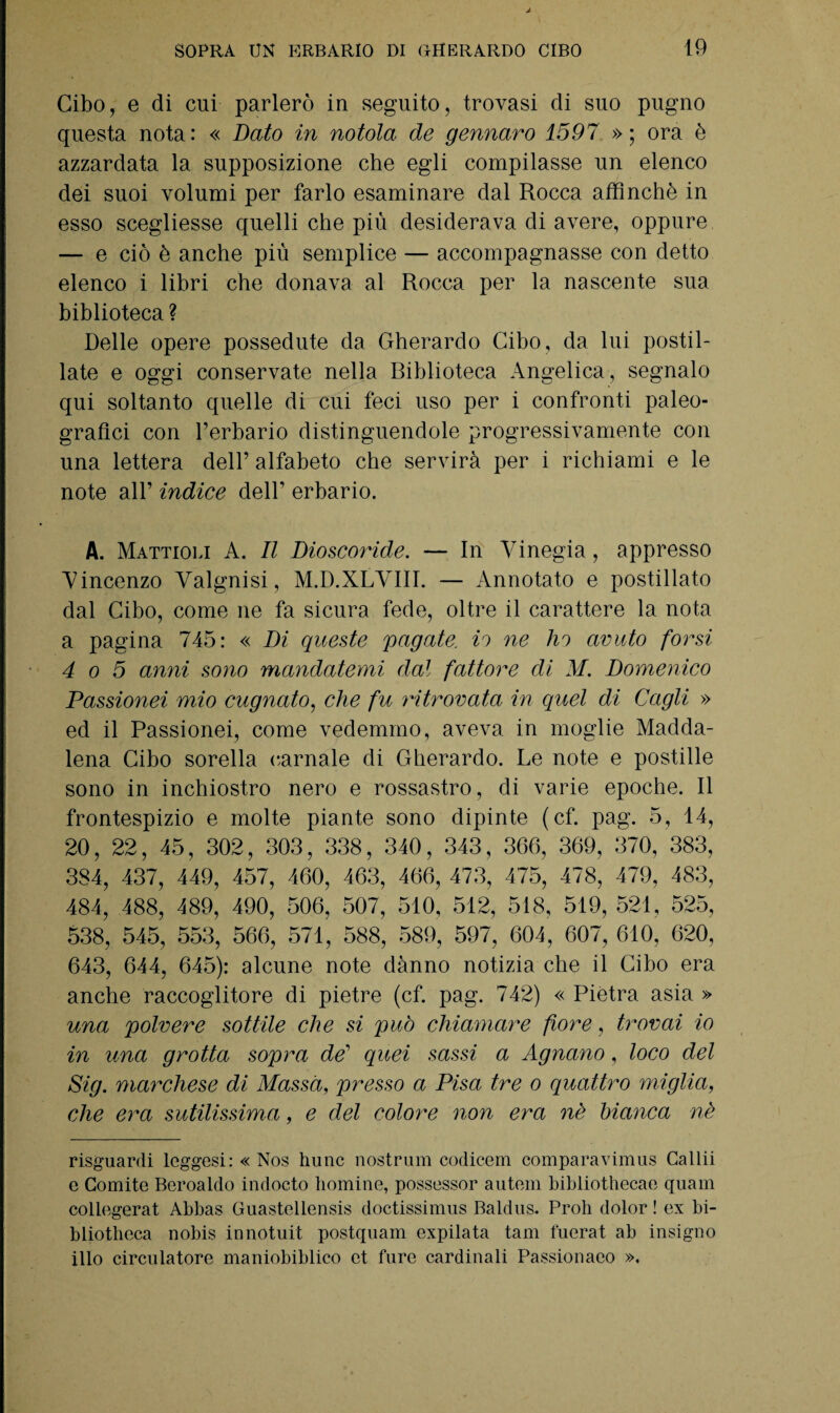 Cibo, e di cui parlerò in seguito, trovasi di suo pugno questa nota: « Dato in notola de gennaro 1597 »; ora è azzardata la supposizione che egli compilasse un elenco dei suoi volumi per farlo esaminare dal Rocca affinchè in esso scegliesse quelli che più desiderava di avere, oppure — e ciò è anche più semplice — accompagnasse con detto elenco i libri che donava al Rocca per la nascente sua biblioteca ? Delle opere possedute da Gherardo Cibo, da lui postil¬ late e oggi conservate nella Riblioteca Angelica, segnalo qui soltanto quelle di cui feci uso per i confronti paleo¬ grafici con l’erbario distinguendole progressivamente con una lettera dell’ alfabeto che servirà per i richiami e le note all’ indice dell’ erbario. A. Mattioli A. Il Dioscoride. — In Vinegia, appresso Vincenzo Valgnisi, M.D.XLVIII. — Annotato e postillato dal Cibo, come ne fa sicura fede, oltre il carattere la nota a pagina 745: « Di queste pagate, io ne ho avuto forsi 4 o 5 anni sono mandatemi dal fattore di M. Domenico Passionei mio augnato, che fu ritrovata in quel di Cagli » ed il Passionei, come vedemmo, aveva in moglie Madda¬ lena Cibo sorella carnale di Gherardo. Le note e postille sono in inchiostro nero e rossastro, di varie epoche. Il frontespizio e molte piante sono dipinte (cf. pag. 5, 14, 20, 22, 45, 302, 303, 338, 340, 343, 366, 369, 370, 383, 384, 437, 449, 457, 460, 463, 466, 473, 475, 478, 479, 483, 484, 488, 489, 490, 506, 507, 510, 512, 518, 519, 521, 525, 538, 545, 553, 566, 571, 588, 589, 597, 604, 607, 610, 620, 643, 644, 645): alcune note danno notizia che il Cibo era anche raccoglitore di pietre (cf. pag. 742) « Piètra, asia » una polvere sottile che si può chiamare fiore, trovai io in una grotta sopra de’ quei sassi a Agnano, loco del Sig. marchese di Massa, presso a Pisa tre o quattro miglia, che era sutilissima, e del colore non era nè bianca nè risguardi leggesi: « Nos hunc nostrum codicem comparavimus Callii e Comite Beroaldo indocto domine, possessor autem bibliothecae quam collegerat Abbas Guastellensis doctissimus Baldus. Proli dolor ! ex bi- bliotbeca nobis innotuit postquam expilata tam fuerat ab insigno ilio cireolatore maniobiblico et ture cardinali Passionaeo ».
