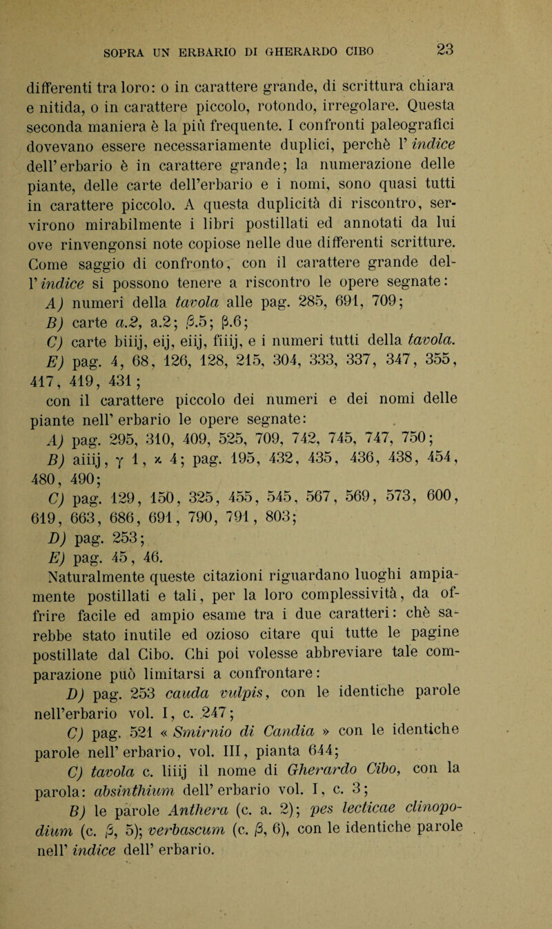 differenti tra loro: o in carattere grande, di scrittura chiara e nitida, o in carattere piccolo, rotondo, irregolare. Questa seconda maniera è la più frequente. I confronti paleografici dovevano essere necessariamente duplici, perchè 1’ indice dell’erbario è in carattere grande; la numerazione delle piante, delle carte dell’erbario e i nomi, sono quasi tutti in carattere piccolo. A questa duplicità di riscontro, ser¬ virono mirabilmente i libri postillati ed annotati da lui ove rinvengonsi note copiose nelle due differenti scritture. Come saggio di confronto, con il carattere grande del- l’indice si possono tenere a riscontro le opere segnate : A) numeri della tavola alle pag. 285, 691, 709; B) carte a.2, a.2; /3.5; p.6; C) carte biiij, eij, eiij, fiiij, e i numeri tutti della tavola. E) pag. 4, 68, 126, 128, 215, 304, 333, 337, 347, 355, 417,419,431; con il carattere piccolo dei numeri e dei nomi delle piante nell’erbario le opere segnate: A) pag. 295, 310, 409, 525, 709, 742, 745, 747, 750; B) aiiij, y 1, x, 4; pag. 195, 432, 435, 436, 438, 454, 480, 490; C) pag. 129, 150, 325, 455, 545, 567, 569, 573, 600, 619, 663, 686, 691, 790, 791, 803; D) pag. 253; E) pag. 45, 46. Naturalmente queste citazioni riguardano luoghi ampia¬ mente postillati e tali, per la loro complessività, da of¬ frire facile ed ampio esame tra i due caratteri : che sa¬ rebbe stato inutile ed ozioso citare qui tutte le pagine postillate dal Cibo. Chi poi volesse abbreviare tale com¬ parazione può limitarsi a confrontare : D) pag. 253 cauda vidpis, con le identiche parole nell’erbario voi. I, c. .247 ; C) pag, 521 « Smirnio di Candia » con le identiche parole nell’erbario, voi. Ili, pianta 644; C) tavola c. liiij il nome di Gherardo Cibo, con la parola: absinthium dell’erbario voi. I, c. 3; B) le parole Anthera (c. a. 2); pes lecticae clinopo- dium (c. j5, 5); verbascum (c. /3, 6), con le identiche parole nell’ indice dell’ erbario.