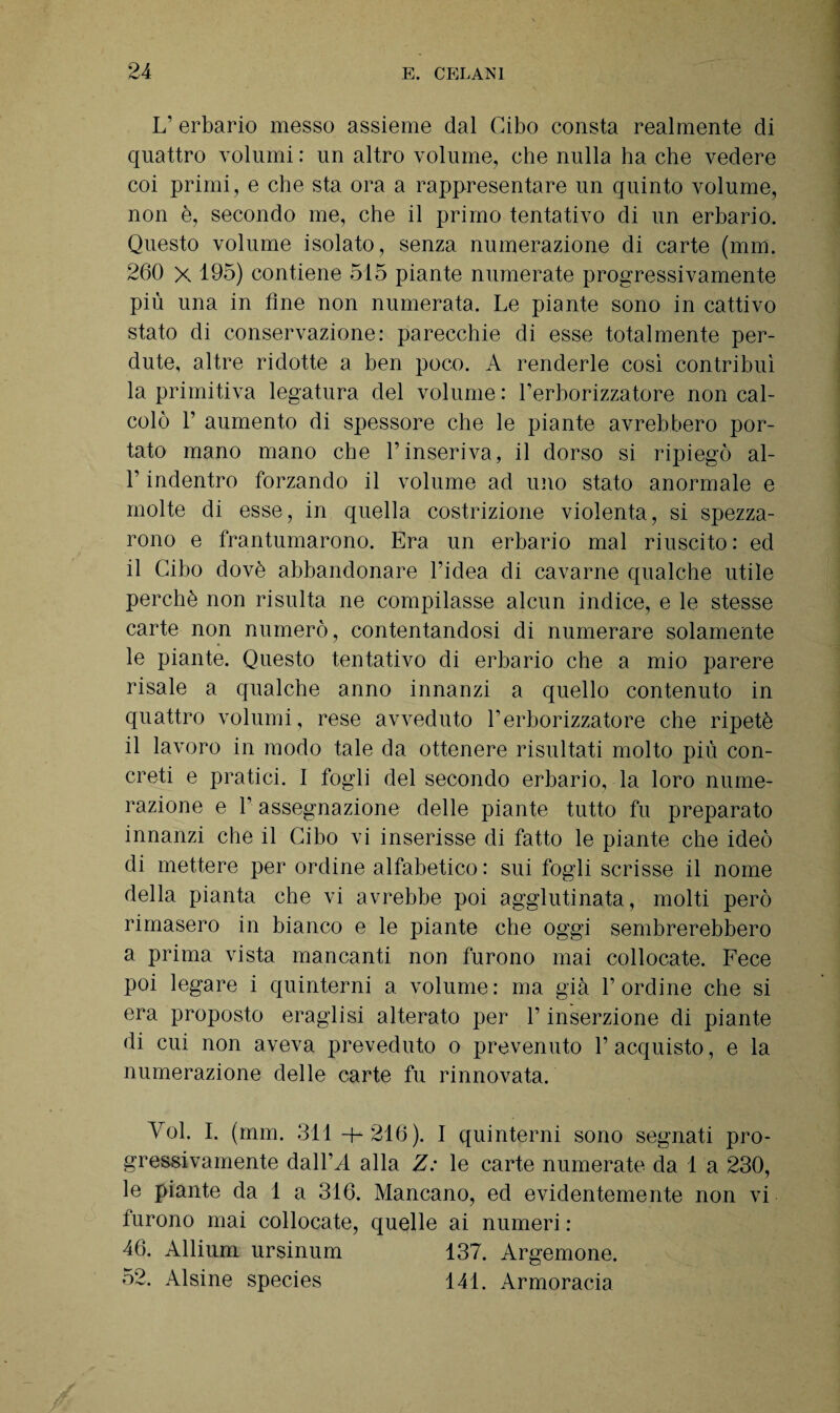 L’ erbario messo assieme dal Cibo consta realmente di quattro volumi : un altro volume, che nulla ha che vedere coi primi, e che sta ora a rappresentare un quinto volume, non è, secondo me, che il primo tentativo di un erbario. Questo volume isolato, senza numerazione di carte (mm. 260 x 195) contiene 515 piante numerate progressivamente più una in line non numerata. Le piante sono in cattivo stato di conservazione: parecchie di esse totalmente per¬ dute, altre ridotte a ben poco. A renderle così contribuì la primitiva legatura del volume : l’erborizzatore non cal¬ colò P aumento di spessore che le piante avrebbero por¬ tato mano mano che l’inseriva, il dorso si ripiegò al- l’indentro forzando il volume ad uno stato anormale e molte di esse, in quella costrizione violenta, si spezza¬ rono e frantumarono. Era un erbario mal riuscito: ed il Cibo dovè abbandonare l’idea di cavarne qualche utile perchè non risulta ne compilasse alcun indice, e le stesse carte non numerò, contentandosi di numerare solamente le piante. Questo tentativo di erbario che a mio parere risale a qualche anno innanzi a quello contenuto in quattro volumi, rese avveduto l’erborizzatore che ripetè il lavoro in modo tale da ottenere risultati molto più con¬ creti e pratici. I fogli del secondo erbario, la loro nume¬ razione e l’assegnazione delle piante tutto fu preparato innanzi che il Cibo vi inserisse di fatto le piante che ideò di mettere per ordine alfabetico : sui fogli scrisse il nome della pianta che vi avrebbe poi agglutinata, molti però rimasero in bianco e le piante che oggi sembrerebbero a prima vista mancanti non furono mai collocate. Fece poi legare i quinterni a volume : ma già P ordine che si era proposto eraglisi alterato per P inserzione di piante di cui non aveva preveduto o prevenuto l’acquisto, e la numerazione delle carte fu rinnovata. Voi. I. (mm. 311 -+-216). I quinterni sono segnati pro¬ gressivamente dall VI alla Z: le carte numerate da 1 a 230, le piante da 1 a 316. Mancano, ed evidentemente non vi furono mai collocate, quelle ai numeri : 46. Allium ursinum 137. Argemone. 52. Alsine species 141. Armoracia