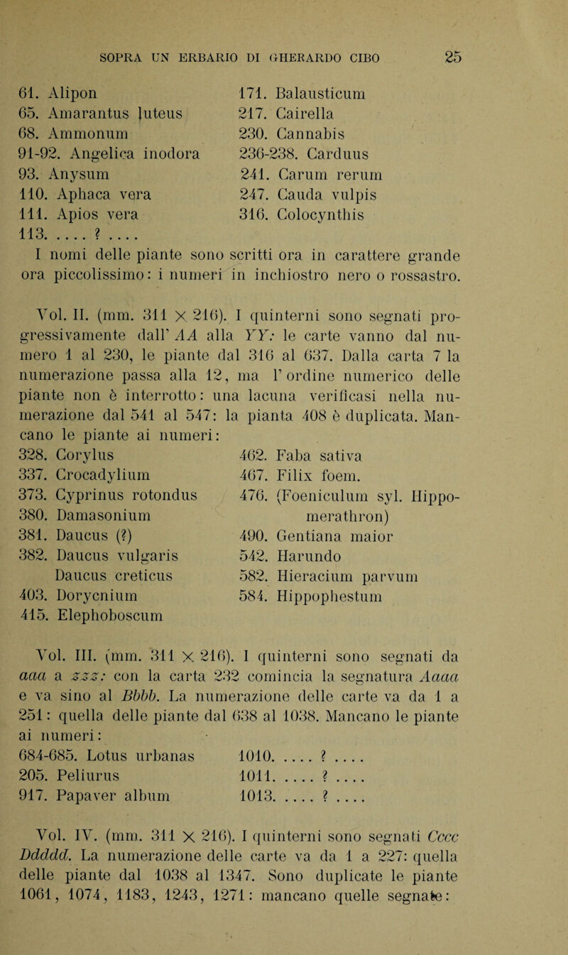 61. Alipon 65. Amarantus Juteus 68. Ammonum 91-92. Angelica inodora 93. Anysum 110. Aphaca vera 111. Apios vera 113.? .... 171. Balausticum 217. Cairella 230. Cannabis 236-238. Carduus 241. Carum rerum 247. Cauda vulpis 316. Colocynthis I nomi delle piante sono scritti ora in carattere grande ora piccolissimo: i numeri in inchiostro nero o rossastro. Yol. II. (mm. 311 X 216). I quinterni sono segnati pro¬ gressivamente dall’ AA alla YY: le carte vanno dal nu¬ mero 1 al 230, le piante dal 316 al 637. Dalla carta 7 la numerazione passa alla 12, ma l’ordine numerico delle piante non è interrotto: una lacuna verificasi nella nu¬ merazione dal 541 al 547 : la pianta 408 è duplicata. Man¬ cano le piante ai numeri: 328. Corylus 337. Crocadylium 373. Cyprinus rotondus 380. Damasonium 381. Daucus (?) 382. Daucus vulgaris Daucus creticus 403. Dorycnium 415. Elephoboscum 462. Faba saliva 467. Filix foem. 476. (Foeniculum syl. Hippo- merathron) 490. Gentiana maior 542. Harundo 582. Hieracium parvum 584. Hippophestum Yol. III. (mm. 311 X 216). I quinterni sono segnati da aaa a zzz: con la carta 232 comincia la segnatura Aciaci e va sino al Bbbb. La numerazione delle carte va da 1 a 251 : quella delle piante dal 638 al 1038. Mancano le piante ai numeri : 684-685. Lotus urbanas 1010. .... ? .... 205. Peliurus 1011.? .... 917. Papaver album 1013.? .... Yol. IY. (mm. 311 X 216). I quinterni sono segnati Cccc Bdddd. La numerazione delle carte va da 1 a 227: quella delle piante dal 1038 al 1347. Sono duplicate le piante 1061, 1074, 1183, 1243, 1271: mancano quelle segnate: