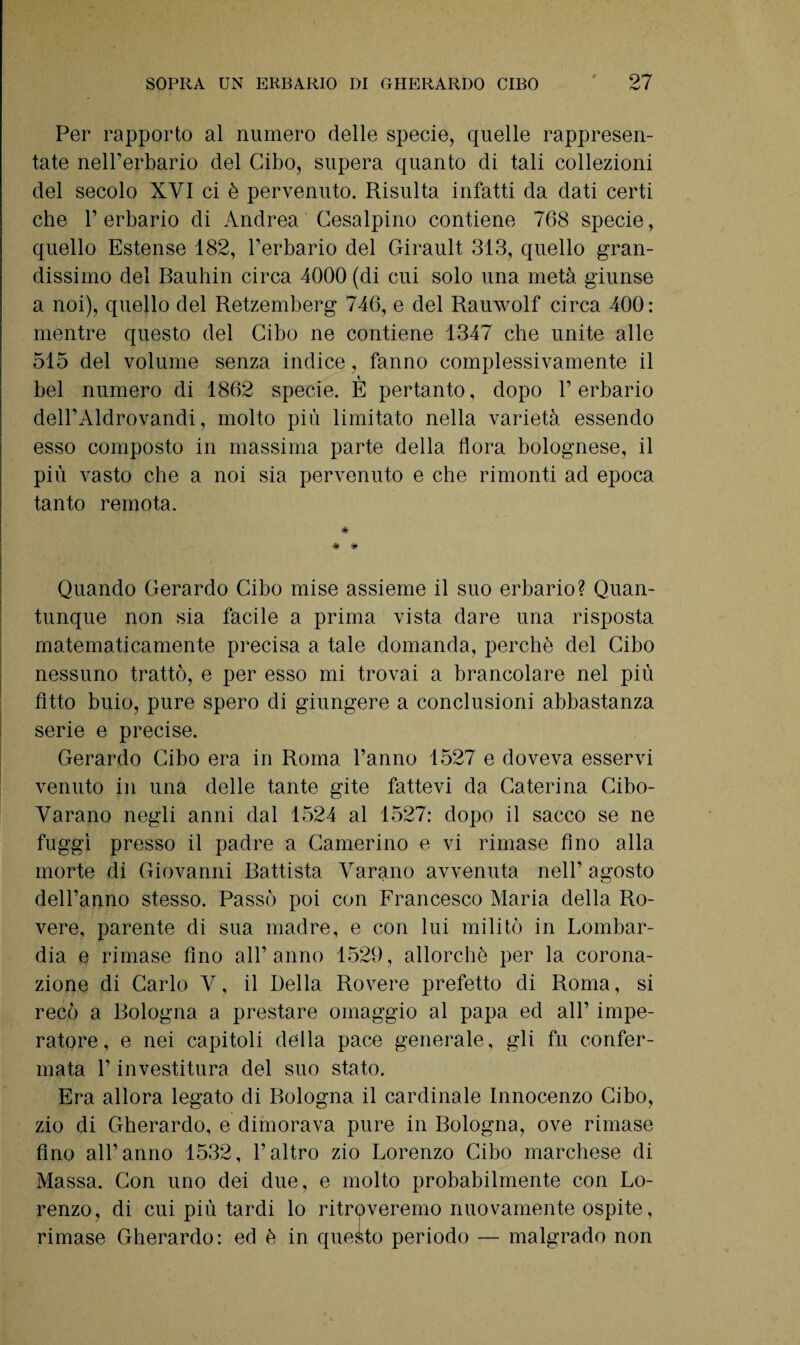 Per rapporto al numero delle specie, quelle rappresen¬ tate nell’erbario del Cibo, supera quanto di tali collezioni del secolo XVI ci è pervenuto. Risulta infatti da dati certi che l’erbario di Andrea Cesalpino contiene 768 specie, quello Estense 182, l’erbario del Girault 313, quello gran¬ dissimo del Bauhin circa 4000 (di cui solo una metà giunse a noi), quello del Retzemberg 746, e del Rauwolf circa 400: mentre questo del Cibo ne contiene 1347 che unite alle 515 del volume senza indice, fanno complessivamente il bel numero di 1862 specie. È pertanto, dopo l’erbario dell’Aldrovandi, molto più limitato nella varietà essendo esso composto in massima parte della flora bolognese, il più vasto che a noi sia pervenuto e che rimonti ad epoca tanto remota. * * Quando Gerardo Cibo mise assieme il suo erbario? Quan¬ tunque non sia facile a prima vista dare una risposta matematicamente precisa a tale domanda, perchè del Cibo nessuno trattò, e per esso mi trovai a brancolare nel più fitto buio, pure spero di giungere a conclusioni abbastanza serie e precise. Gerardo Cibo era in Roma l’anno 1527 e doveva esservi venuto in una delle tante gite fattevi da Caterina Cibo- Varano negli anni dal 1524 al 1527: dopo il sacco se ne fuggì presso il padre a Camerino e vi rimase fino alla morte di Giovanni Battista Varano avvenuta nell’ agosto dell’anno stesso. Passò poi con Francesco Maria della Ro¬ vere, parente di sua madre, e con lui militò in Lombar¬ dia e rimase fino all’anno 1529, allorché per la corona¬ zione di Carlo V, il Della Rovere prefetto di Roma, si recò a Bologna a prestare omaggio al papa ed all’ impe¬ ratore, e nei capitoli della pace generale, gli fu confer¬ mata l’investitura del suo stato. Era allora legato di Bologna il cardinale Innocenzo Cibo, zio di Gherardo, e dimorava pure in Bologna, ove rimase Ano all’anno 1532, l’altro zio Lorenzo Cibo marchese di Massa. Con uno dei due, e molto probabilmente con Lo¬ renzo, di cui più tardi lo ritroveremo nuovamente ospite, rimase Gherardo: ed è in queito periodo — malgrado non
