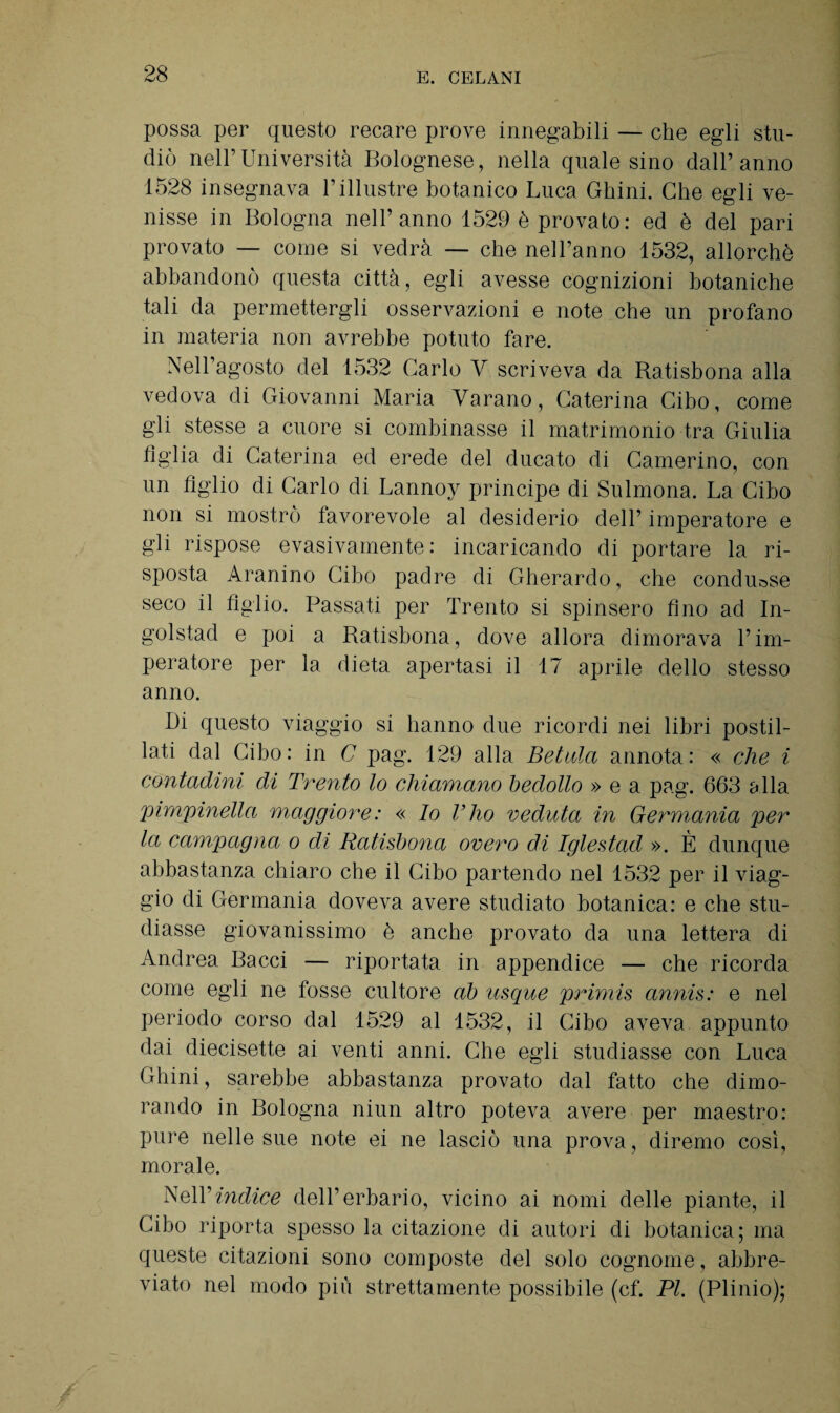 possa per questo recare prove innegabili — che egli stu¬ diò nell’Università Bolognese, nella quale sino dall’anno 1528 insegnava l’illustre botanico Luca Gbini. Che egli ve¬ nisse in Bologna nell’anno 1529 è provato: ed è del pari provato — come si vedrà — che nell’anno 1532, allorché abbandonò questa città, egli avesse cognizioni botaniche tali da permettergli osservazioni e note che un profano in materia non avrebbe potuto fare. Nell’agosto del 1532 Carlo V scriveva da Ratisbona alla vedova di Giovanni Maria Varano, Caterina Cibo, come gli stesse a cuore si combinasse il matrimonio tra Giulia figlia di Caterina ed erede del ducato di Camerino, con un figlio di Carlo di Lannoy principe di Sulmona. La Cibo non si mostrò favorevole al desiderio dell’ imperatore e gli rispose evasivamente: incaricando di portare la ri¬ sposta Aranino Cibo padre di Gherardo, che condusse seco il figlio. Passati per Trento si spinsero fino ad In- golstad e poi a Ratisbona, dove allora dimorava l’im¬ peratore per la dieta apertasi il 17 aprile dello stesso anno. Di questo viaggio si hanno due ricordi nei libri postil¬ lati dal Cibo: in C pag. 129 alla Belala annota: « che i contadini di Trento lo chiamano bedollo » e a pag. 663 alla pimpinella maggiore: « lo l’ho veduta in Germania per la campagna o di Ratisbona onero di Iglestad ». È dunque abbastanza chiaro che il Cibo partendo nel 1532 per il viag¬ gio di Germania doveva avere studiato botanica: e che stu¬ diasse giovanissimo è anche provato da una lettera di Andrea Bacci — riportata in appendice — che ricorda come egli ne fosse cultore ab u-sque primis annis: e nel periodo corso dal 1529 al 1532, il Cibo aveva appunto dai diecisette ai venti anni. Che egli studiasse con Luca Ghini, sarebbe abbastanza provato dal fatto che dimo¬ rando in Bologna niun altro poteva avere per maestro: pure nelle sue note ei ne lasciò una prova, diremo così, morale. Nell’indice dell’erbario, vicino ai nomi delle piante, il Cibo riporta spesso la citazione di autori di botanica; ma queste citazioni sono composte del solo cognome, abbre¬ viato nel modo più strettamente possibile (cf. PI. (Plinio);