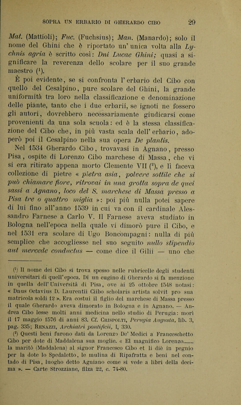 Mat. (Mattioli); Fuc. (Fuchsius); Man. (Manardo); solo il nome del Ghini che è riportato un’ unica volta alla Ly- chnis agria è scritto così: Bui Lucae Ghini; quasi a si¬ gnificare la reverenza dello scolare per il suo grande maestro (1). E poi evidente, se si confronta 1’ erbario del Cibo con quello del Cesalpino, pure scolare del Ghini, la grande uniformità tra loro nella classificazione e denominazione delle piante, tanto che i due erbarii, se ignoti ne fossero gli autori, dovrebbero necessariamente giudicarsi come provenienti da una sola scuola: ed è la stessa classifica¬ zione del Cibo che, in più vasta scala dell’erbario, ado¬ però poi il Cesalpino nella sua opera Be plantis. Nel 1534 Gherardo Cibo, trovavasi in Agnano, presso Pisa, ospite di Lorenzo Cibo marchese di Massa, che vi si era ritirato appena morto Clemente VII (2), e lì faceva collezione di pietre « pietra asta, polvere sottile che si pub chiamare fiore, ritrovai in una grotta sopra de quei sassi a Agnano, loco del S. marchese di Massa presso a Pisa tre o quattro miglia »: poi più nulla potei sapere di lui fino all’anno 1539 in cui va con il cardinale Ales¬ sandro Farnese a Carlo V. Il Farnese aveva studiato in Bologna nell’epoca nella quale vi dimorò pure il Cibo, e nel 1531 era scolare di Ugo Boncompagni: nulla di più semplice che accogliesse nel suo seguito nullo stipendio aut mercede conductus — come dice il Gilii — uno che 0 E nome dei Cibo si trova spesso nelle rubricelìe degli studenti universitari di quell’epoca. Di un cugino di Gherardo si fa menzione in quella dell’Università di Pisa, ove ai 25 ottobre 1518 notasi: « Dnus Octavius D. Laurentii Ciibo scholaris artista solvit prò sua matricola soldi 12 ». Era costui il figlio del marchese di Massa presso il quale Gherardo aveva dimorato in Bologna e in Agnano. — An¬ drea Cibo lesse molti anni medicina nello studio di Perugia: morì il 17 maggio 1576 di anni 83. Cf. Crispolti, Perugia Augusta, Iib. 3, pag. 335 ; Renazzi, Archiatri pontifica, I, 330. (2) Questi beni furono dati da Lorenzo De’ Medici a Franceschetto Cibo per dote di Maddalena sua moglie. « E1 magnifico Lorenzo. la maritò (Maddalena) al signor Francesco Cibo et li diè in pegnio per la dote lo Spedaletto, le mulina di Ripafratta e beni nel con¬ tado di Pisa, luogho detto Agniano come si vede a libri della deci¬ ma ». — Carte Strozzarne, filza 22, c. 74-80.