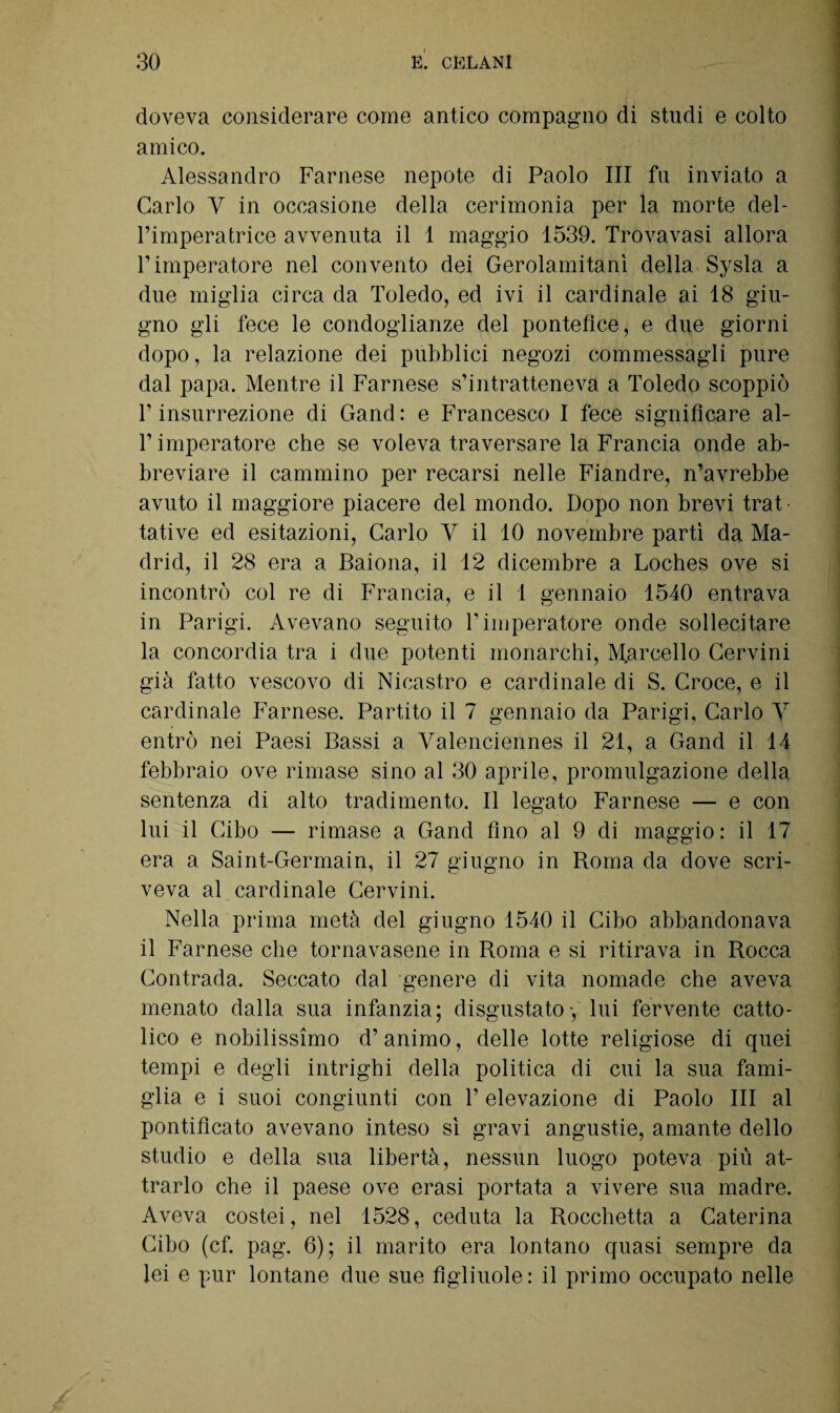 doveva considerare come antico compagno di studi e colto amico. Alessandro Farnese nepote di Paolo III fu inviato a Carlo Y in occasione della cerimonia per la morte del¬ l’imperatrice avvenuta il 1 maggio 1539. Trovavasi allora l’imperatore nel convento dei Gerolamitanì della Sysla a due miglia circa da Toledo, ed ivi il cardinale ai 18 giu¬ gno gli fece le condoglianze del pontefice, e due giorni dopo, la relazione dei pubblici negozi commessagli pure dal papa. Mentre il Farnese s’intratteneva a Toledo scoppiò l’insurrezione di Gand: e Francesco I fece significare al¬ l’imperatore che se voleva traversare la Francia onde ab¬ breviare il cammino per recarsi nelle Fiandre, n’avrebbe avuto il maggiore piacere del mondo. Dopo non brevi trat¬ tative ed esitazioni, Carlo V il 10 novembre partì da Ma¬ drid, il 28 era a Baiona, il 12 dicembre a Loches ove si incontrò col re di Francia, e il 1 gennaio 1540 entrava in Parigi. Avevano seguito l’imperatore onde sollecitare la concordia tra i due potenti monarchi, Marcello Cervini già fatto vescovo di Nicastro e cardinale di S. Croce, e il cardinale Farnese. Partito il 7 gennaio da Parigi, Carlo V entrò nei Paesi Bassi a Valenciennes il 21, a Gand il 14 febbraio ove rimase sino al 30 aprile, promulgazione della sentenza di alto tradimento. Il legato Farnese — e con lui il Cibo — rimase a Gand fino al 9 di maggio: il 17 era a Saint-Germain, il 27 giugno in Roma da dove scri¬ veva al cardinale Cervini. Nella prima metà del giugno 1540 il Cibo abbandonava il Farnese che tornavasene in Roma e si ritirava in Rocca Contrada. Seccato dal genere di vita nomade che aveva menato dalla sua infanzia; disgustato-, lui fervente catto¬ lico e nobilissimo d’animo, delle lotte religiose di quei tempi e degli intrighi della politica di cui la sua fami¬ glia e i suoi congiunti con T elevazione di Paolo III al pontificato avevano inteso sì gravi angustie, amante dello studio e della sua libertà, nessun luogo poteva più at¬ trarlo che il paese ove erasi portata a vivere sua madre. Aveva costei, nel 1528, ceduta la Rocchetta a Caterina Cibo (cf. pag. 6); il marito era lontano quasi sempre da lei e pur lontane due sue figliuole: il primo occupato nelle