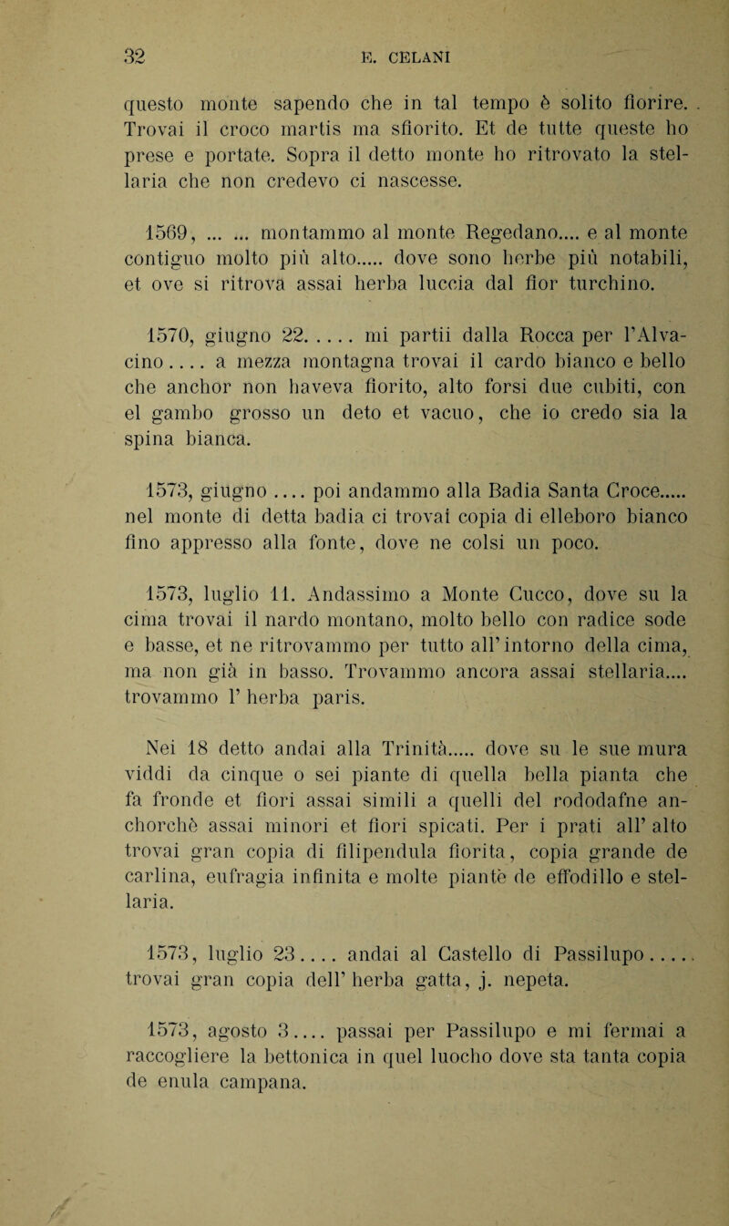 questo monte sapendo che in tal tempo è solito fiorire. Trovai il croco martis ma sfiorito. Et de tutte queste ho prese e portate. Sopra il detto monte ho ritrovato la stel¬ laria che non credevo ci nascesse. 1569, . montammo al monte Regedano.... e al monte contiguo molto più alto. dove sono herbe più notabili, et ove si ritrova assai herba luccia dal fior turchino. 1570, giugno 22.mi partii dalla Rocca per l’Alva- cino .... a mezza montagna trovai il cardo bianco e bello che anchor non haveva fiorito, alto forsi due cubiti, con el gambo grosso un deto et vacuo, che io credo sia la spina bianca. 1573, giugno_poi andammo alla Radia Santa Croce. nel monte di detta badia ci trovai copia di elleboro bianco fino appresso alla fonte, dove ne colsi un poco. 1573, luglio 11. Andassimo a Monte Cucco, dove su la cima trovai il nardo montano, molto bello con radice sode e basse, et ne ritrovammo per tutto all’intorno della cima, ma non già in basso. Trovammo ancora assai stellaria.... trovammo T herba paris. Nei 18 detto andai alla Trinità. dove su le sue mura viddi da cinque o sei piante di quella bella pianta che fa fronde et fiori assai simili a quelli del rododafne an- chorchè assai minori et fiori spicati. Per i prati all’ alto trovai gran copia di filipendula fiorita, copia grande de carlina, eufragia infinita e molte piante de effodillo e stel¬ laria. 1573, luglio 23.... andai al Castello di Passilupo. trovai gran copia dell’herba gatta, j. nepeta. 1573, agosto 3.... passai per Passilupo e mi fermai a raccogliere la bettonica in quel luoclio dove sta tanta copia de enula campana.