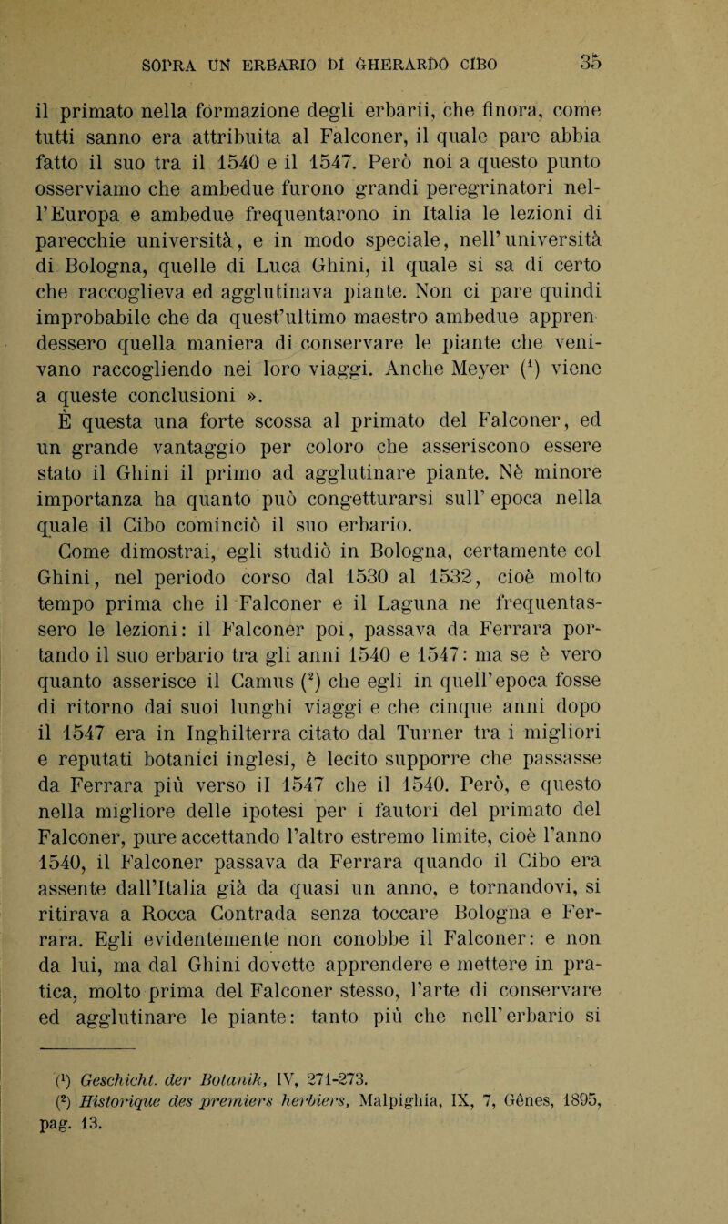 il primato nella formazione degli erbarii, che finora, come tutti sanno era attribuita al Falconer, il quale pare abbia fatto il suo tra il 1540 e il 1547. Però noi a questo punto osserviamo che ambedue furono grandi peregrinatori nel¬ l’Europa e ambedue frequentarono in Italia le lezioni di parecchie università, e in modo speciale, nell’università di Bologna, quelle di Luca Ghini, il quale si sa di certo che raccoglieva ed agglutinava piante. Non ci pare quindi improbabile che da quest’ultimo maestro ambedue appren dessero quella maniera di conservare le piante che veni¬ vano raccogliendo nei loro viaggi. Anche Meyer (4) viene a queste conclusioni ». È questa una forte scossa al primato del Falconer, ed un grande vantaggio per coloro che asseriscono essere stato il Ghini il primo ad agglutinare piante. Nè minore importanza ha quanto può congetturarsi sull’ epoca nella quale il Cibo cominciò il suo erbario. Come dimostrai, egli studiò in Bologna, certamente col Ghini, nel periodo corso dal 1530 al 1532, cioè molto tempo prima che il Falconer e il Laguna ne frequentas¬ sero le lezioni: il Falconer poi, passava da Ferrara por¬ tando il suo erbario tra gli anni 1540 e 1547: ma se è vero quanto asserisce il Camus (2) che egli in quell’epoca fosse di ritorno dai suoi lunghi viaggi e che cinque anni dopo il 1547 era in Inghilterra citato dal Turner tra i migliori e reputati botanici inglesi, è lecito supporre che passasse da Ferrara più verso il 1547 che il 1540. Però, e questo nella migliore delle ipotesi per i fautori del primato del Falconer, pure accettando l’altro estremo limite, cioè l’anno 1540, il Falconer passava da Ferrara quando il Cibo era assente dall’Italia già da quasi un anno, e tornandovi, si ritirava a Rocca Contrada senza toccare Bologna e Fer¬ rara. Egli evidentemente non conobbe il Falconer: e non da lui, ma dal Ghini dovette apprendere e mettere in pra¬ tica, molto prima del Falconer stesso, l’arte di conservare ed agglutinare le piante: tanto più che nell'erbario si fi) Geschicht. der Botanik, IV, 271-273. (2) Historique des premiers herbiers, Malpighia, IX, 7, Gènes, 1895, pag. 13.
