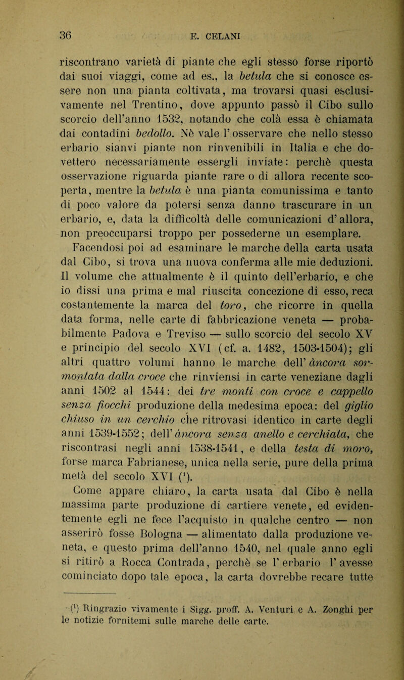 riscontrano varietà di piante che egli stesso forse riportò dai suoi viaggi, come ad es., la betula che si conosce es¬ sere non una pianta coltivata, ma trovarsi quasi esclusi¬ vamente nel Trentino, dove appunto passò il Cibo sullo scorcio delTanno 1532, notando che colà essa è chiamata dai contadini bedollo. Nò vale P osservare che nello stesso erbario sianvi piante non rinvenibili in Italia e che do¬ vettero necessariamente essergli inviate : perchè questa osservazione riguarda piante rare o di allora recente sco¬ perta, mentre la betula è una pianta comunissima e tanto di poco valore da potersi senza danno trascurare in un erbario, e, data la difficoltà delle comunicazioni d’allora, non preoccuparsi troppo per possederne un esemplare. Facendosi poi ad esaminare le marche della carta usata dal Cibo, si trova una nuova conferma alle mie deduzioni. Il volume che attualmente è il quinto dell’erbario, e che io dissi una prima e mal riuscita concezione di esso, reca costantemente la marca del toro, che ricorre in quella data forma, nelle carte di fabbricazione veneta — proba¬ bilmente Padova e Treviso — sullo scorcio del secolo XV e principio del secolo XVI (cf. a. 1482, 1503-1504); gli altri quattro volumi hanno le marche dell’ àncora sor¬ montata dalla croce che rinviensi in carte veneziane dagli anni 1502 al 1544 : dei tre monti con croce e cappello senza fiocchi produzione della medesima epoca: del giglio chiuso in un cerchio che ritrovasi identico in carte degli anni 1539-1552; dell’ àncora senza anello e cerchiata, che riscontrasi negli anni 1538-1541, e della testa di moro, forse marca Fabrianese, unica nella serie, pure della prima metà del secolo XYI (1). Come appare chiaro, la carta usata dal Cibo è nella massima parte produzione di cartiere venete, ed eviden¬ temente egli ne fece l’acquisto in qualche centro — non asserirò fosse Bologna — alimentato dalla produzione ve¬ neta, e questo prima dell’anno 1540, nel quale anno egli si ritirò a Rocca Contrada, perchè se l’erbario l’avesse cominciato dopo tale epoca, la carta dovrebbe recare tutte 0) Ringrazio vivamente i Sigg. proff. A. Venturi e A. Zonghi per le notizie fornitemi sulle marche delle carte.
