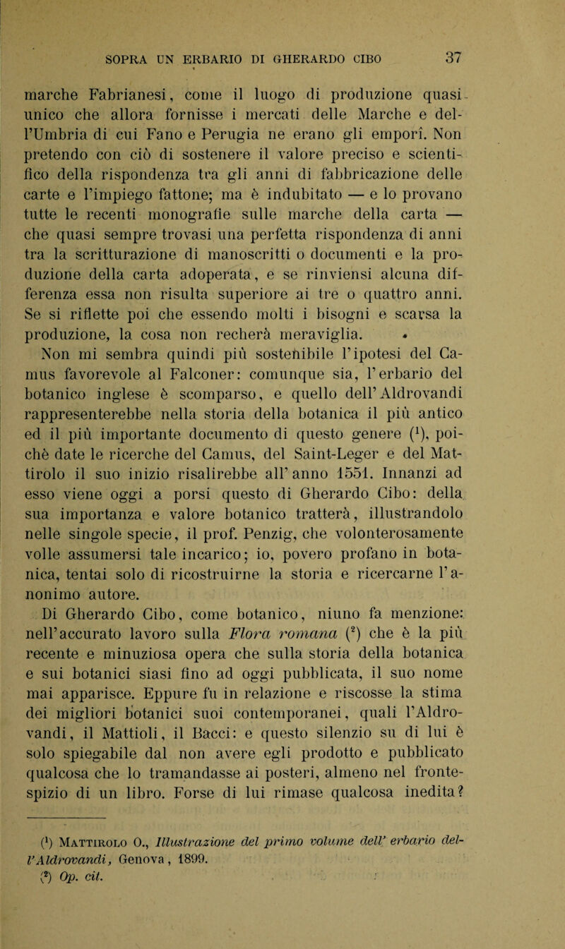 marche Fabrianesi, come il luogo di produzione quasi- unico che allora fornisse i mercati delle Marche e del- FUmbria di cui Fano e Perugia ne erano gli empori. Non pretendo con ciò di sostenere il valore preciso e scienti¬ fico della rispondenza tra gli anni di fabbricazione delle carte e l’impiego fattone; ma è indubitato — e lo provano tutte le recenti monografie sulle marche della carta — che quasi sempre trovasi una perfetta rispondenza di anni tra la scritturazione di manoscritti o documenti e la pro¬ duzione della carta adoperata, e se rinviensi alcuna dif¬ ferenza essa non risulta superiore ai tre o quattro anni. Se si riflette poi che essendo molti i bisogni e scarsa la produzione, la cosa non recherà meraviglia. Non mi sembra quindi più sostehibile l’ipotesi del Ca¬ mus favorevole al Falconer: comunque sia, l’erbario del botanico inglese è scomparso, e quello dell’Aldrovandi rappresenterebbe nella storia della botanica il più antico ed il più importante documento di questo genere (*), poi¬ ché date le ricerche del Camus, del Saint-Leger e del Mat- tirolo il suo inizio risalirebbe all’anno 1551. Innanzi ad esso viene oggi a porsi questo di Gherardo Cibo: della sua importanza e valore botanico tratterà, illustrandolo nelle singole specie, il prof. Penzig, che volonterosamente volle assumersi tale incarico ; io, povero profano in bota¬ nica, tentai solo di ricostruirne la storia e ricercarne l’a¬ nonimo autore. Di Gherardo Cibo, come botanico, niuno fa menzione: nell’accurato lavoro sulla Flora romana (2) che è la più recente e minuziosa opera che sulla storia della botanica e sui botanici siasi Ano ad oggi pubblicata, il suo nome mai apparisce. Eppure fu in relazione e riscosse la stima dei migliori botanici suoi contemporanei, quali FAldro¬ vandi, il Mattioli, il Bacci: e questo silenzio su di lui è solo spiegabile dal non avere egli prodotto e pubblicato qualcosa che lo tramandasse ai posteri, almeno nel fronte¬ spizio di un libro. Forse di lui rimase qualcosa inedita? (b Mattirolo 0., Illustrazione del primo volume dell’ erbario del- VAldrovandi, Genova , 1899. (2) Op. cit.