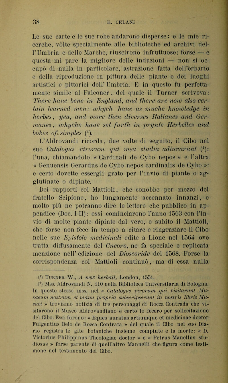 Le sue carte e le sue robe andarono disperse : e le mie ri¬ cerche, vòlte specialmente alle biblioteche ed archivi del¬ l’Umbria e delle Marche, riuscirono infruttuose: forse — e questa mi pare la migliore delle induzioni — non si oc¬ cupò di nulla in particolare, astrazione fatta dell’erbario e della riproduzione in pittura d'elle piante e dei luoghi artistici e pittorici dell’ Umbria. E in questo fu perfetta¬ mente simile al Falconer, del quale il Turner scriveva: There haue bene in England, and tliere are noie also cer- tain learned men: lohych haue as muche imowledge in herbes, yea, and more then diverses Italianes and Ger- manes, ivhyche liaue set furth in prynte Herbelles and bokes of± simples (*). L’Aldrovandi ricorda, due volte di seguito, il Cibo nel suo Catalogus virorum qui mea studia adiuvarunt (2): l’una, chiamandolo « Cardinali de Cybo nepos » e l’altra « Genuensis Gerardus de Cybo nepos cardinalis de Cybo »: e certo dovette essergli grato per l’invio di piante o ag¬ glutinate o dipinte. Dei rapporti col Mattioli, che conobbe per mezzo del fratello Scipione, ho lungamente accennato innanzi, e molto più ne potranno dire le lettere che pubblico in ap¬ pendice (Doc. I li) : essi cominciarono l’anno 1563 con l’in¬ vio di molte piante dipinte dal vero, e subito il Mattioli, che forse non fece in tempo a citare e ringraziare il Cibo nelle sue E pistole medicinali edite a Lione nel 1564 ove tratta diffusamente del Cneoro, ne fa speciale e replicata menzione nell’ edizione del Dioscoride del 1568. Forse la corrispondenza col Mattioli continuò, ma di essa nulla 6) Turner W., A new lievitali, London, 1551. (2) Mss. Aldrovandi N. 110 nella Biblioteca Universitaria di Bologna. In questo stesso mss. nel « Catalogus virorum qui visilarunt Mu- saeum nostrum et manu propria subscripserunt in nostris libris Mu¬ savi » troviamo notizia di tre personaggi di Rocca Contrada che vi¬ sitarono il Museo Aldrovandiano e certo lo .fecero per sollecitazione del Cibo. Essi furono: « Eques auratus artiumque et medicinae doctor Fulgentius Belo de Rocca Contrata » del quale il Cibo nel suo Dia¬ rio registra le gite botaniche insieme compiute e la morte: « D. Victorius Philippinus Theologiae doctor » e « Petrus Manellus stu- diosus » forse parente di quelPaltro Mannelli che figura come testi¬ mone nel testamento del Cibo.