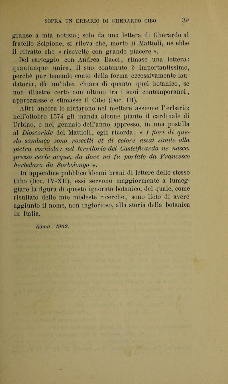giunse a mia notizia; solo da una lettera di Gherardo al fratello Scipione, si rileva che, morto ii Mattioli, ne ebbe il ritratto che « ricevette con grande piacere ». Del carteggio con Andrea Bacci, rimase una lettera : quantunque unica, il suo contenuto è importantissimo, perchè pur tenendo conto della forma eccessivamente lau- datoria, dà un’idea chiara di quanto quel botanico, se non illustre certo non ultimo tra i suoi contemporanei, apprezzasse e stimasse il Cibo (Doc. III). Altri ancora lo aiutarono nel mettere assieme l’erbario: nell’ottobre 1574 gli manda alcune piante il cardinale di Urbino, e nel gennaio dell’anno appresso, in una postilla al Dioscoride del Mattioli, egli ricorda: « I fiori di que¬ sto sambuco sono roscetti et di colore assai simile alla pietra corniola: nel territorio del Castelficardo ne nasce, presso certe acque, da dove mi fu portato da Francesco herbolaro da Sorbolongo ». In appendice pubblico alcuni brani di lettere dello stesso Cibo (Doc. IY-XII), essi servono maggiormente a lumeg¬ giare la figura di questo ignorato botanico, del quale, come risultato delle mie modeste ricerche, sono lieto di avere aggiunto il nome, non inglorioso, alla storia della botanica in Italia. Roma, 1902.