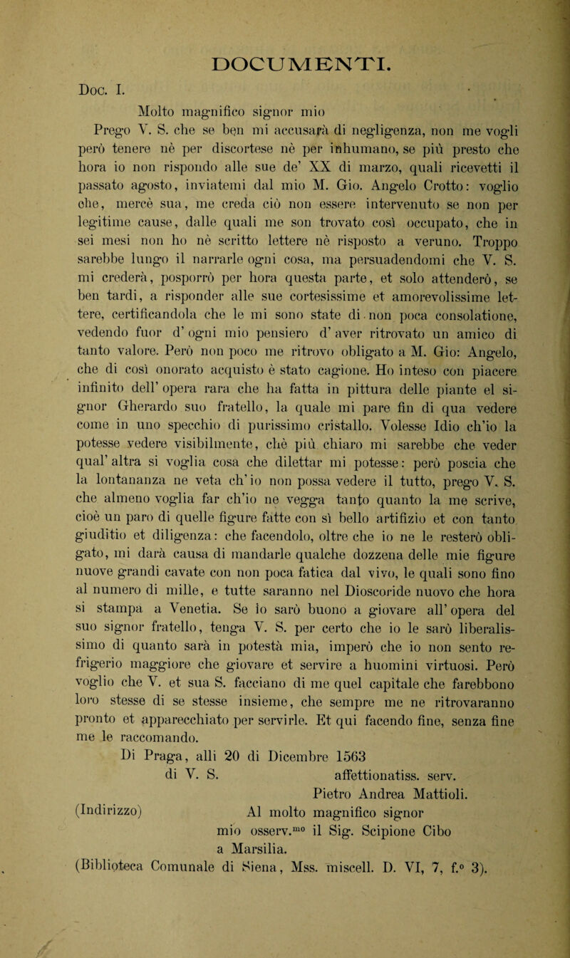 DOCUMENTI. Doc. I. Molto magnifico signor mio Prego V. S. che se bejn mi accusala di negligenza, non me vogli però tenere nè per discortese nè per inhumano, se più presto che hora io non rispondo alle sue de’ XX di marzo, quali ricevetti il passato agosto, inviatemi dal mio M. Gio. Angelo Crotto: voglio ohe, mercè sua, me creda ciò non essere intervenuto se non per legitime cause, dalle quali me son trovato così occupato, che in sei mesi non ho nè scritto lettere nè risposto a veruno. Troppo sarebbe lungo il narrarle ogni cosa, ma persuadendomi che V. S. mi crederà, posporrò per hora questa parte, et solo attenderò, se ben tardi, a risponder alle sue cortesissime et amorevolissime let¬ tere, certificandola che le mi sono state di non poca consolatione, vedendo fuor d’ ogni mio pensiero d’ aver ritrovato un amico di tanto valore. Però non poco me ritrovo obligato a M. Gio: Angelo, che di così onorato acquisto è stato cagione. Ho inteso con piacere infinito dell’ opera rara che ha fatta in pittura delle piante el si¬ gnor Gherardo suo fratello, la quale mi pare fin di qua vedere come in uno specchio di purissimo cristallo. Volesse Idio ch’io la potesse vedere visibilmente, chè più chiaro mi sarebbe che veder qual’altra si voglia cosa che dilettar mi potesse: però poscia che la lontananza ne veta ch’io non possa vedere il tutto, prego V. S. che almeno voglia far ch’io ne vegga tanto quanto la me scrive, cioè un paro di quelle figure fatte con sì bello artifizio et con tanto giuditio et diligenza: che facendolo, oltre che io ne le resterò obli¬ gato, mi darà causa di mandarle qualche dozzena delle mie figure nuove grandi cavate con non poca fatica dal vivo, le quali sono fino al numero di mille, e tutte saranno nel Dioscoride nuovo che hora si stampa a Venetia. Se io sarò buono a giovare all’opera del suo signor fratello, tenga V. S. per certo che io le sarò liberalis¬ simo di quanto sarà in potestà mia, imperò che io non sento re¬ frigerio maggiore che giovare et servire a huomini virtuosi. Però voglio che V. et sua S. facciano di me quel capitale che farebbono loro stesse di se stesse insieme, che sempre me ne ritrovaranno pronto et apparecchiato per servirle. Et qui facendo fine, senza fine me le raccomando. I)i Praga, alli 20 di Dicembre 1563 di V. S. affettionatiss. serv. Pietro Andrea Mattioli. (Indirizzo) Al molto magnifico signor mio osserv.mo il Sig. Scipione Cibo a Marsilia.