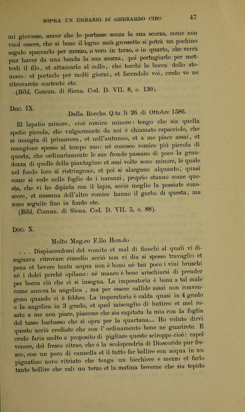 mi giovasse, ancor che lo portasse senza la sua scorza, come non vuol essere, che si bene il legno sarà grassetto si potrà un pochino segato spaccarlo per mezzo, o vero in terzo, o in quarto, che verrà pur haver da una banda la sua scorza, poi pertugiarlo per met¬ terli il Alo, et attaccarlo al collo, che tocchi la bocca dello sto¬ maco: et portarlo per molti giorni, et. facendolo voi, credo ve ne ritrovarete contento etc. (Bibl. Comun. di Siena. Cod. D. VII. 8, e. 130). D0C' IX> Dalla Roccha Q.ta li 26 di Ottobre 1586. E1 lapatio minore, cioè romice minore: tengo che sia. quella spetie piccola, che volgarmente da noi è chiamato rapacciolo, che si mangia di primavera, et nell’autunno, et a me piace assai, et mangione spesso al tempo suo: nè conosco romice più piccola di questa, che ordinariamente le sue fronde passano di poco la gran¬ dezza di quelle della piantagine: et asai volte sono minore, le quale nel fondo loro si ristringono, et poi si alargano alquanto, quasi come si vede nelle foglie de i naranzi, proprio stanno come que¬ sta, che vi ho dipinta con il lapis, acciò meglio la possiate cono¬ scere, et nessuna dell’altre romice hanno il garbo di questa , ma sono seguite fino in fondo etc. (Bibl. Comun. di Siena. Cod. D. VII. o, c. 88). Doc. X. Molto Mag.co F.llo Hon.do Dispiacendomi del vomito et mal di fianchi al quali vi di¬ segnava ritrovare rimedio acciò non vi dia si spesso travaglio et pena et bevere tanta acqua non è bono nè tan poco 1 vini bruschi nè i dolci perchè opilano : nè manco è bene anschiarsi di prender per bocca ciò che ci si insegna. La imperatoria è bona a tal male come ancora la angelica , ma per essere callide assai non conven- o-ono quando ci è febbre. La imperatoria è calda quasi in 4 grado e la angelica in 3 grado, et quel miscuglio di butirro et mel ro¬ sato a me non piace, piacerne che sia capitata la mia con la foglia del tasso barbasso che si opra per la quartana.... Ho voluto dirvi questo acciò crediate che con l’ordinamento bene ne guarirete. L credo faria molto a proposito di pigliare questo sciroppo cioè: capei venere, del fresco citrae, che è la scolopendria di Dioscoride pur fre¬ sco, con un poco di cannella et il tutto far bollire con acqua in un pignatino novo vitriato che tenga un bicchiere e mezzo et farlo tanto bollire che cali un terzo et la matina beverne che sia tepido