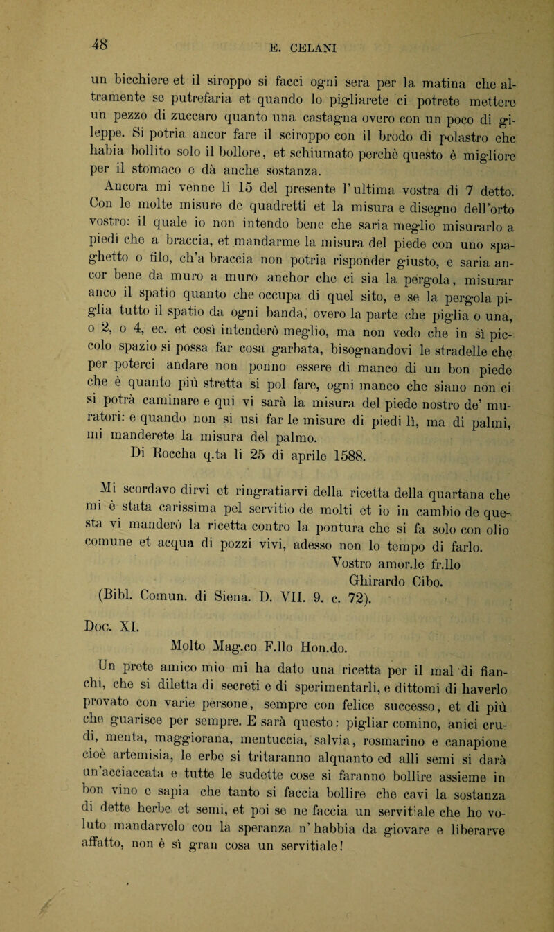 un bicchiere et il siroppo si facci ogni sera per la matina che al¬ tramente se putrefarla et quando lo pigliarete ci potrete mettere un pezzo di zuccaro quanto una castagna overo con un poco di gi- leppe. Si potria, ancor fare il sciroppo con il brodo di polastro ehc habia bollito solo il bollore, et schiumato perchè questo è migliore per il stomaco e dà anche sostanza. Ancora mi venne li 15 del presente l’ultima vostra di 7 detto. Con le molte misure de quadretti et la misura e disegno dell’orto vostro, il quale io non intendo bene che saria meglio misurarlo a poi odi che a braccia, et mandarme la misura del piede con uno spa¬ ghetto o filo, ch’a braccia non potria risponder giusto, e saria an¬ cor bene da muro a muro anchor che ci sia la pergola, misurar anco il spatio quanto che occupa di quel sito, e se la pergola pi¬ glia tutto il spatio da ogni banda, overo la parte che piglia o una, o 2, o 4, ec. et così intenderò meglio, ma non vedo che in sì pic¬ colo spazio si possa far cosa garbata, bisognandovi le stradelle che per poterci andare non ponno essere di manco di un bon piede clic è quanto piu stretta si poi fare, ogni manco che siano non ci si potrà caminare e qui vi sara la misura del piede nostro de’ mu¬ ratori: e quando non si usi far le misure di piedi lì, ma di palmi, mi manderete la misura del palmo. Di Roccha q.ta li 25 di aprile 1588. Mi scordavo dirvi et ringraziarvi della ricetta della quartana che mi è stata carissima pel servitio de molti et io in cambio de que¬ sta vi manderò la ricetta contro la pontura che si fa solo con olio comune et acqua di pozzi vivi, adesso non lo tempo di farlo. Vostro amorfie fr.llo Ghirardo Cibo. (Bibl. Comun. di Siena. D. VII. 9. c. 72). Doc. XI. Molto Mag.co F.llo Hon.do. Un prete amico mio mi ha dato una ricetta per il mal 'di fian¬ chi, che si diletta di secreti e di sperimentarli, e dittomi di haverlo provato con varie persone, sempre con felice successo, et di più che guarisce per sempre. E sarà questo: pigliar cornino, anici crm di, menta, maggiorana, mentuccia, salvia, rosmarino e canapione cioè artemisia, le erbe si tritaranno alquanto ed alli semi si darà un acciaccata e tutte le sudette cose si faranno bollire assieme in bon vino e sapia che tanto si faccia bollire che cavi la sostanza di dette herbe et semi, et poi se ne faccia un servitiale che ho vo¬ luto mandarcelo con la speranza n’ habhia da giovare e liberarve affatto, non è sì gran cosa un servitiale!