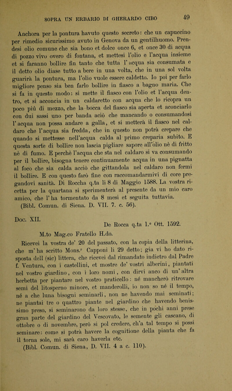 Anchora per la pontura havuto questo secreto : che un capuccino per rimedio sicurissimo avuto in Genova da un gentilhuomo. Pren¬ desi olio comune che sia bono et dolce once 6, et once 30 di acqua di pozzo vivo overo di fontana, et mettesi 1 olio e laequa insieme et si faranno bollire fin tanto che tutta 1 acqua sia consumata e il detto olio diase tutto a bere in una volta, che in una sol volta guarirà la pontura, ma l’olio vuole essere caldetto. Io poi per farlo migliore penso sia ben farlo bollire in fiasco a bagno maria. Che si fa in questo modo: si mette il fiasco con l’olio et laequa den¬ tro, et si acconcia in un caldaretto con acqua che lo ricopra un poco più di mezzo, che la bocca del fiasco sia aperta et aconciarlo con dui sassi uno per banda aciò che mancando o consumandosi l’acqua non possa andare a galla, et si metterà il fiasco nel cal- daro che l’acqua sia fredda, che in questo non potrà crepare che quando si mettesse nell’acqua calda al primo creparia subito. E questa sorte di bollire non lascia pigliare sapore all olio nè di fritto nè di fumo. E perchè l’acqua che sta nel caldaro si va consumando per il bollire, bisogna tenere continuamente acqua in una pignatta al foco che sia calda acciò che gittandola nel caldaro non fermi il bollire. E con questo farò fine con raccomandarmivi di core pre¬ gandovi sanità. Di Roccha q.ta li 8 di Maggio 1588. La vostra ri¬ cetta per la quartana si sperimenterà al presente da un mio caro amico, che 1’ ha tormentato da 8 mesi et seguita tuttavia. (Bibl. Comun. di Siena. D. VII. 7. c. 56). De Rocca q.ta l.° Ott. 1592. M.to Mag.co Fratello H.do. Ricevei la vostra de’ 20 del passato, con la copia della litterina, che m’ ha scritto Mons.r Capponi li 29 detto ; già vi ho dato ri¬ sposta dell (sic) littera, che ricevei dal rimandato indietro dal Padre f. Ventura, con i castellini, et mostre de’ vostri alberini, piantati nel vostro giardino , con i loro nomi, con dirvi anco di un altra herbetta per piantare nel vostro praticello : né mancherò ritrovare semi del litosperno minore, et manderolli, io non so né il tempo, né a che luna bisogni seminarli, non ne havendo mai seminati ; ne piantai tre o quattro piante nel giardino che havendo benis¬ simo preso, si seminarono da loro stesse, che in pochi anni prese gran parte del giardino del Vescovato, le semente gli cascano, di ottobre o di novembre, però si poi credere, eh a tal tempo si possi seminare: come si potrà havere la cognitione della pianta che fa il torna sole, mi sarà caro haverla etc.