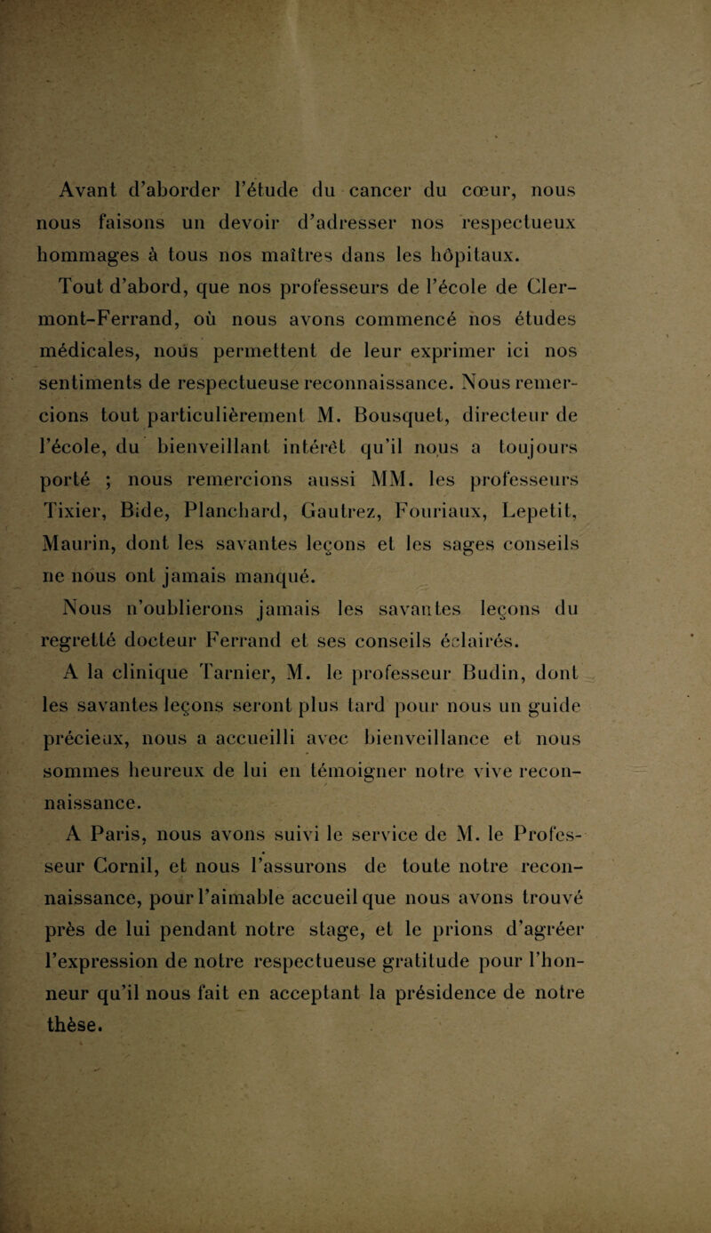 Avant d’aborder l’étude du cancer du cœur, nous nous faisons un devoir d’adresser nos respectueux hommages à tous nos maîtres dans les hôpitaux. Tout d’abord, que nos professeurs de l’école de Cler¬ mont-Ferrand, où nous avons commencé nos études médicales, nous permettent de leur exprimer ici nos sentiments de respectueuse reconnaissance. Nous remer¬ cions tout particulièrement M. Bousquet, directeur de l’école, du bienveillant intérêt qu’il nous a toujours porté ; nous remercions aussi MM. les professeurs Tixier, Bide, Planchard, Gautrez, Fouriaux, Lepetit, Maurin, dont les savantes leçons et les sages conseils ne nous ont jamais manqué. Nous n’oublierons jamais les savantes leçons du regretté docteur Ferrand et ses conseils éclairés. A la clinique Tarnier, M. le professeur Budin, dont les savantes leçons seront plus tard pour nous un guide précieux, nous a accueilli avec bienveillance et nous sommes heureux de lui en témoigner notre vive recon¬ naissance. A Paris, nous avons suivi le service de M. le Profes¬ seur Cornil, et nous l’assurons de toute notre recon¬ naissance, pour l’aimable accueil que nous avons trouvé près de lui pendant notre stage, et le prions d’agréer l’expression de notre respectueuse gratitude pour l’hon¬ neur qu’il nous fait en acceptant la présidence de notre thèse.