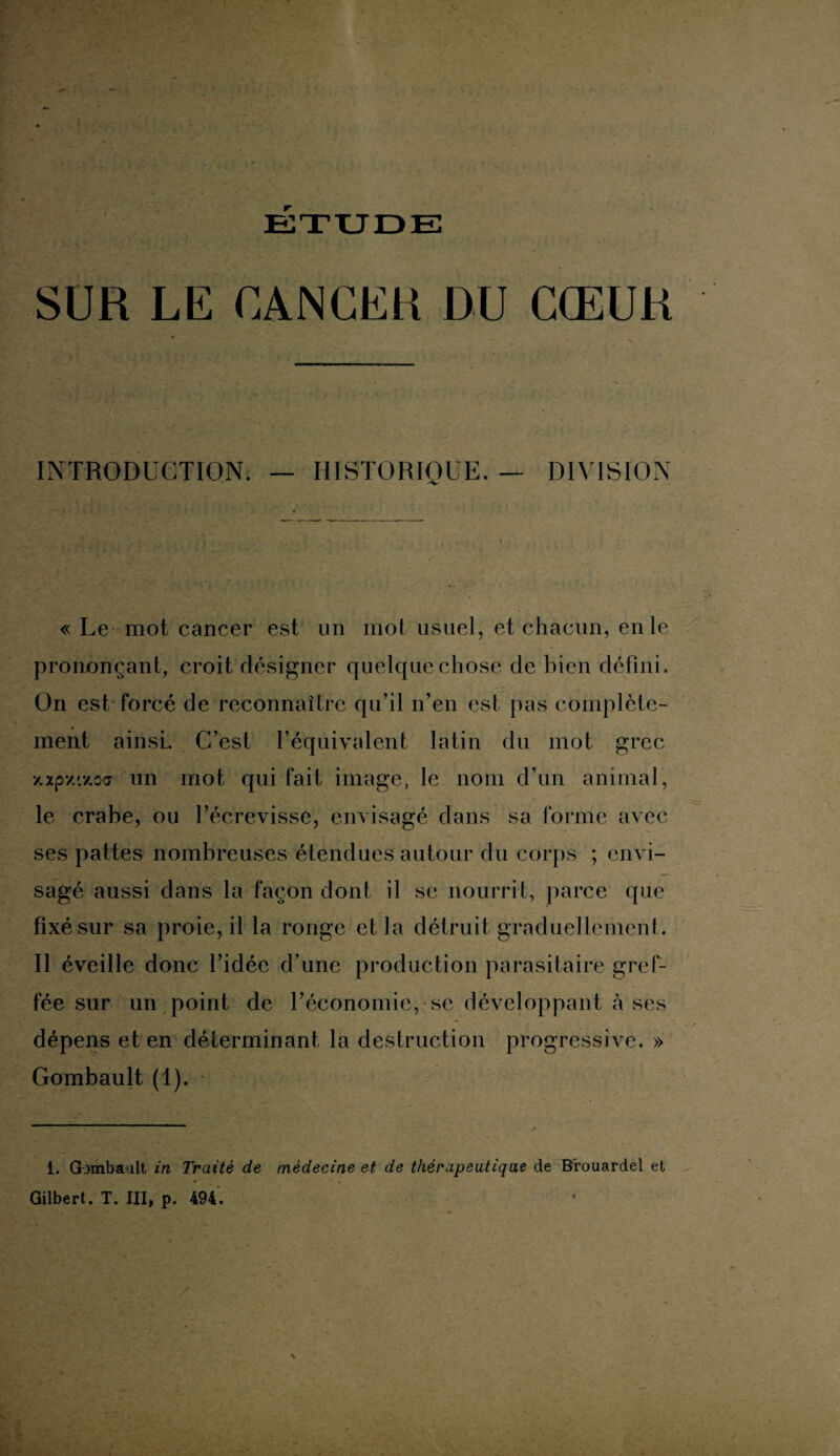 ETUDE SUR LE CANCER DU CŒUR INTRODUCTION. — HISTORIQUE. — DIVISION « Le mot cancer est un mot usuel, et chacun, en le prononçant, croit désigner quelque chose de bien défini. On est forcé de reconnaître qu’il n’en est pas complète¬ ment ainsi. C’est l’équivalent latin du mot grec axpy.L7.oa un mot qui fait image, le nom d’un animal, le crabe, ou l’écrevisse, envisagé dans sa forme avec ses pattes nombreuses étendues autour du corps ; envi¬ sagé aussi dans la façon dont il se nourrit, parce que fixé sur sa proie, il la ronge et la détruit graduellement. Il éveille donc l’idée d’une production parasitaire gref¬ fée sur un point de l’économie, se développant à ses dépens et en déterminant la destruction progressive. » Gombault (1). 1. Gombault in Traité de médecine et de thérapeutique de Brouardel et Gilbert. T. III, p. 494.