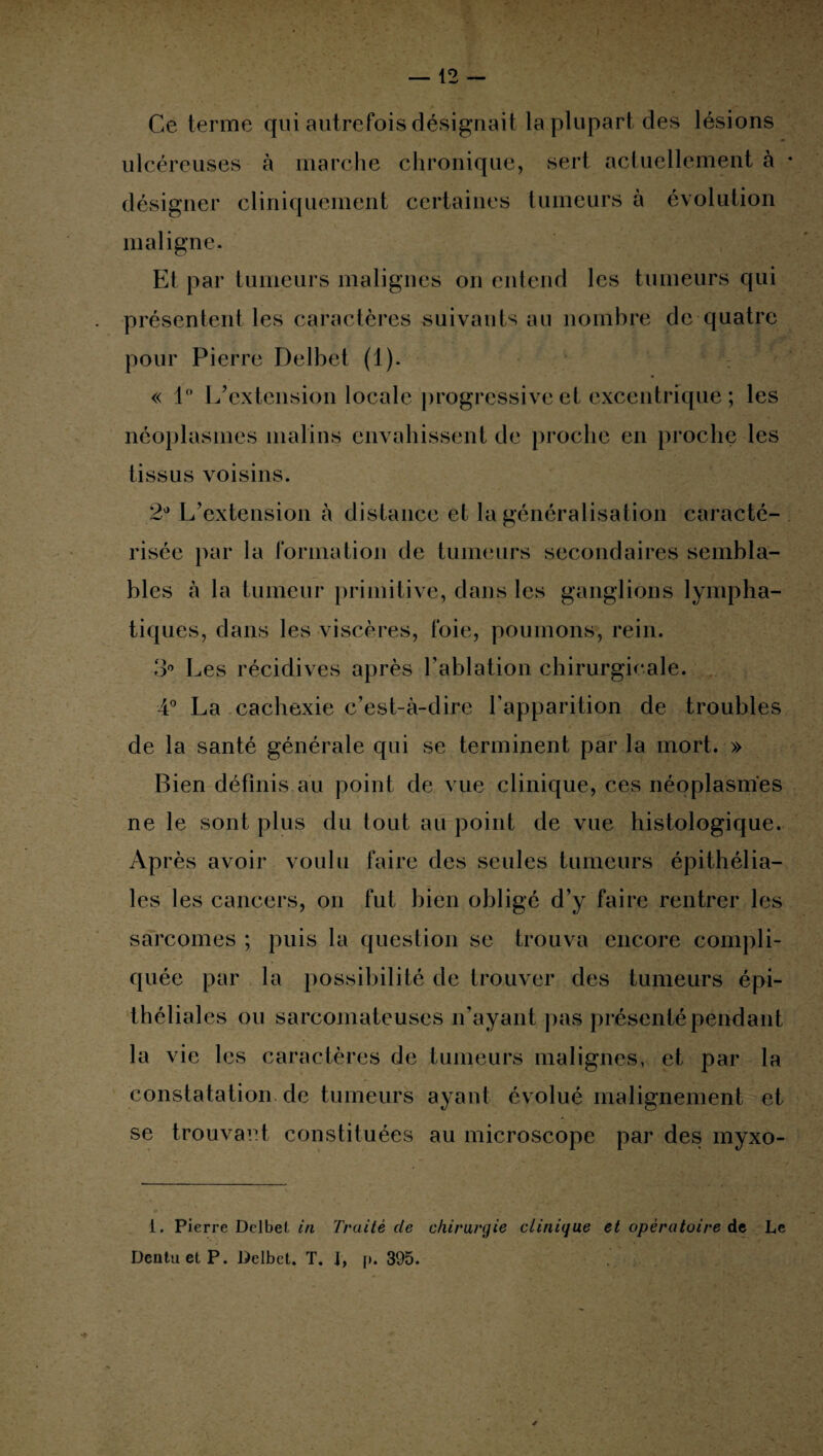 Ce terme qui autrefois désignait la plupart des lésions ulcéreuses à marche chronique, sert actuellement à désigner cliniquement certaines tumeurs à évolution maligne. Et par tumeurs malignes on entend les tumeurs qui présentent les caractères suivants au nombre de quatre pour Pierre Delbet (1). « 1° L’extension locale progressive et excentrique ; les néoplasmes malins envahissent de proche en proche les tissus voisins. 2° L’extension à distance et la généralisation caracté¬ risée par la formation de tumeurs secondaires sembla¬ bles à la tumeur primitive, dans les ganglions lympha¬ tiques, dans les viscères, foie, poumons, rein. 3° Les récidives après l’ablation chirurgicale. 4° La cachexie c’est-à-dire l’apparition de troubles de la santé générale qui se terminent par la mort. » Bien définis au point de vue clinique, ces néoplasmes ne le sont plus du tout au point de vue histologique. Après avoir voulu faire des seules tumeurs épithélia¬ les les cancers, on fut bien obligé d’y faire rentrer les sarcomes ; puis la question se trouva encore compli¬ quée par la possibilité de trouver des tumeurs épi¬ théliales ou sarcomateuses n’ayant pas présenté pendant la vie les caractères de tumeurs malignes, et par la constatation de tumeurs ayant évolué malignement et se trouvant constituées au microscope par des myxo- i. Pierre Delbet in Traité de chirurgie clinique et opératoire de Le DentuetP. Delbet. T. i, p. 395.