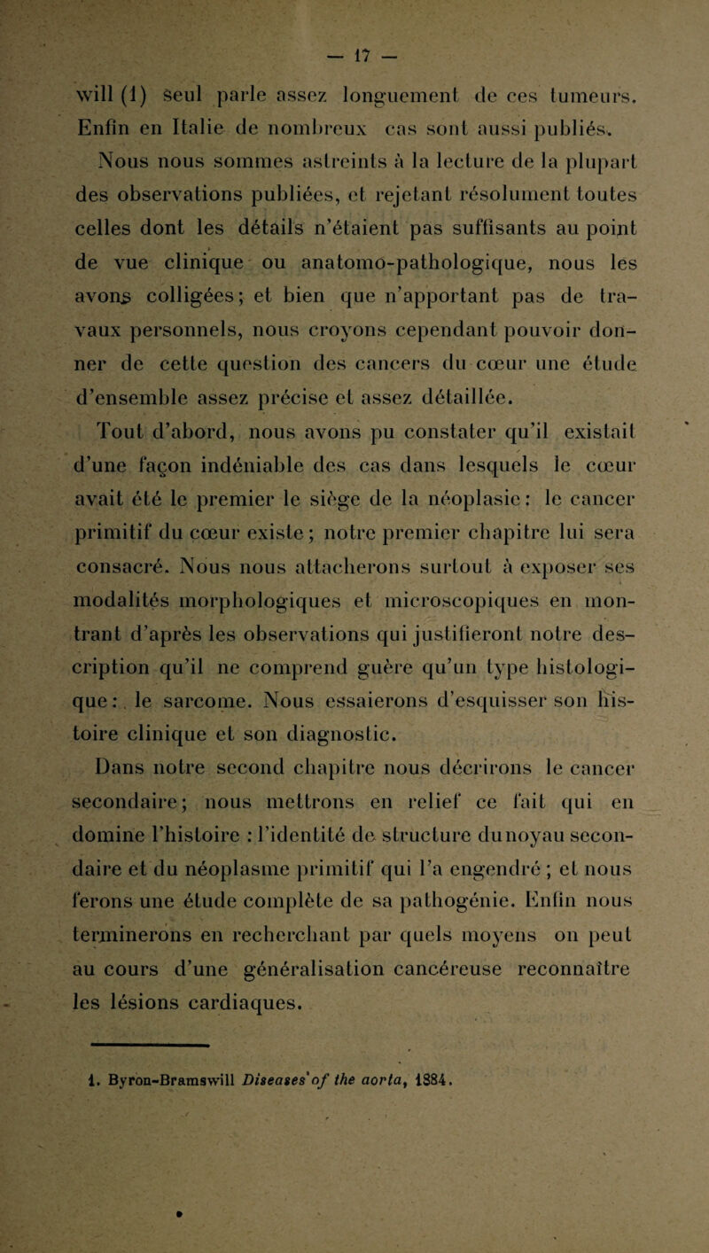 will (1) Seul parle assez longuement de ces tumeurs. Enfin en Italie de nombreux cas sont aussi publiés. Nous nous sommes astreints à la lecture de la plupart des observations publiées, et rejetant résolument toutes celles dont les détails n’étaient pas suffisants au point h de vue clinique ou anatomo-pathologique, nous les avons colligées; et bien que n’apportant pas de tra¬ vaux personnels, nous croyons cependant pouvoir don¬ ner de cette question des cancers du cœur une étude d’ensemble assez précise et assez détaillée. Tout d’abord, nous avons pu constater qu’il existait d’une façon indéniable des cas dans lesquels le cœur avait été le premier le siège de la néoplasie: le cancer primitif du cœur existe; notre premier chapitre lui sera consacré. Nous nous attacherons surtout à exposer ses modalités morphologiques et microscopiques en mon¬ trant d’après les observations qui justifieront notre des¬ cription qu’il ne comprend guère qu’un type histologi¬ que : le sarcome. Nous essaierons d’esquisser son his¬ toire clinique et son diagnostic. Dans notre second chapitre nous décrirons le cancer secondaire; nous mettrons en relief ce fait qui en domine l’histoire : l’identité de structure du noyau secon¬ daire et du néoplasme primitif qui l’a engendré ; et nous ferons une étude complète de sa pathogénie. Enfin nous terminerons en recherchant par quels moyens on peut au cours d’une généralisation cancéreuse reconnaître les lésions cardiaques. 1. Byron-Brainswill Diseases'of the aorta, 1884.