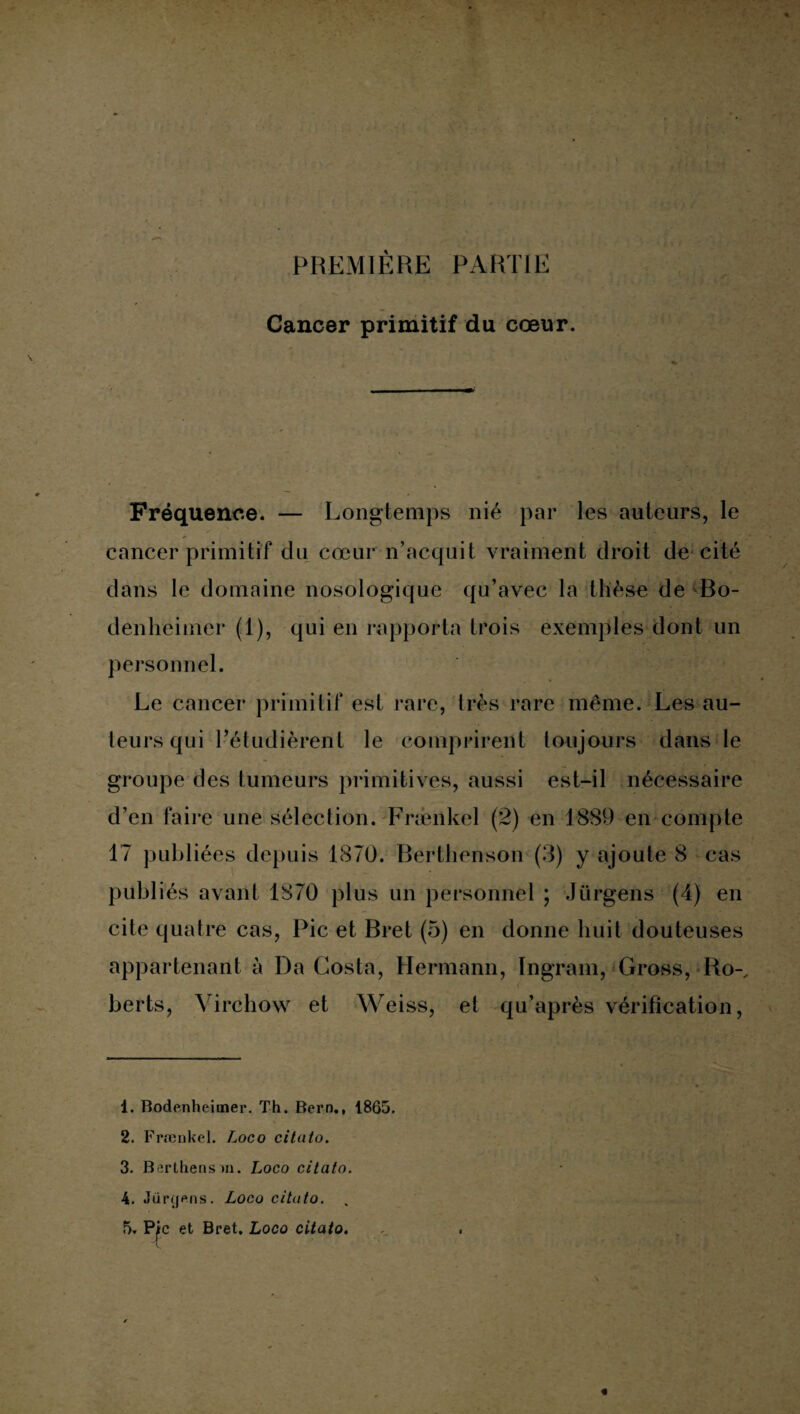 PREMIÈRE PARTIE Cancer primitif du cœur. Fréquence. — Longtemps nié par les auteurs, le cancer primitif du cœur n’acquit vraiment droit de cité dans le domaine nosologique qu’avec la thèse de Bo- denheimer (1), qui en rapporta trois exemples dont un personnel. Le cancer primitif est rare, très rare même. Les au¬ teurs qui l’étudièrent le comprirent toujours dans le groupe des tumeurs primitives, aussi est-il nécessaire d’en faire une sélection. Frænkel (2) en 1889 en compte 17 publiées depuis 1870. Berthenson (3) y ajoute 8 cas publiés avant 1870 plus un personnel ; Jûrgens (4) en cite quatre cas, Pic et Bret (5) en donne huit douteuses appartenant à Da Costa, Hermann, Ingram, Gross, Ro-, berts, Virchow et Weiss, et qu’après vérification, 1. Bodenheimer. Th. Bern., 1865. 2. Frænkel. Loco citato. 3. Berthens m. Loco citato. 4. Jimjens. Loco citato. 5. Pic et Bret. Loco citato.