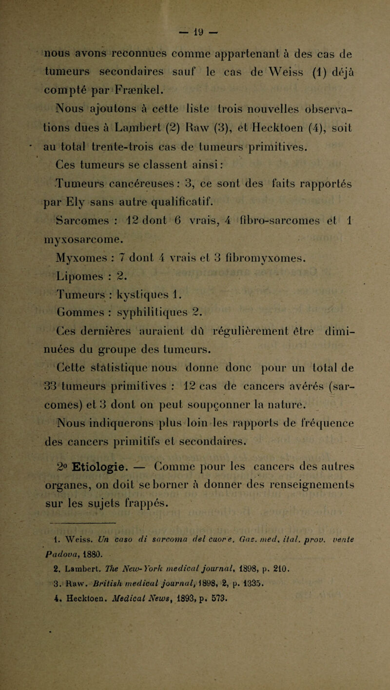 nous avons reconnues comme appartenant à des cas de tumeurs secondaires sauf le cas de Weiss (i) déjà compté par Frænkel. Nous ajoutons à cette liste trois nouvelles observa¬ tions dues à Lajnbert (2) Raw (3), et Hecktoen (4), soit au total trente-trois cas de tumeurs primitives. Ces tumeurs se classent ainsi : Tumeurs cancéreuses: 3, ce sont des faits rapportés par Ely sans autre qualificatif. Sarcomes : 12 dont 6 vrais, 4 fîbro-sarcomes et 1 myxosarcome. Myxomes : 7 dont 4 vrais et 3 fîbromyxomes. Lipomes : 2. Tumeurs : kystiques 1. Gommes : syphilitiques 2. Ces dernières auraient dû régulièrement être dimi¬ nuées du groupe des tumeurs. Cette statistique nous donne donc pour un total de 33 tumeurs primitives : 12 cas de cancers avérés (sar¬ comes) et 3 dont on peut soupçonner la nature. Nous indiquerons plus loin les rapports de fréquence des cancers primitifs et secondaires. 2° Etiologie. — Comme pour les cancers des autres organes, on doit se borner û donner des renseignements sur les sujets frappés. 1. Weiss. Un caso di sarcoma delcuore. Gaz. med, ital. prou, vente Padova, 1880. 2. Lambert. The New-York medical journal, 1898, p. 210. 3. Raw. British medical journal, 1898, 2, p. 1335. 4. Hecktoen. Medical News, 1893, p. 573.