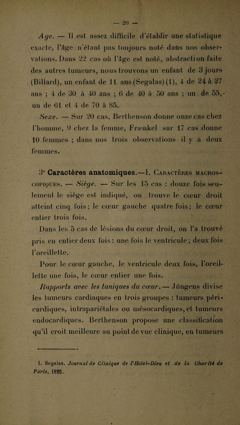 Age. — Il est assez difficile d’établir une statistique exacte, l’âge n’étant pas toujours noté dans nos obser¬ vations. Dans 22 cas où l’âge est noté, abstraction faite des autres tumeurs, nous trouvons un enfant de 3 jours (Billard), un enfant de 11 ans (Segalas) (1), 4 de 24 à 27 ans ; 4 de 30 à 40 ans ; 6 de 40 à 50 ans ; un de 55, un de 61 et 4 de 70 à 85. Sexe. — Sur 20 cas, Berthenson donne onze cas chez l’bomme, 9 chez la femme, Frænkel sur 17 cas donne 10 femmes ; dans nos trois observations il y a deux femmes. 3° Caractères anatomiques.—1. Caractères macros¬ copiques. — Siège. — Sur les 15 cas : douze fois seu- lement le siège est indiqué, on trouve le cœur droit atteint cinq fois; le cœur gauche quatre fois; le cœur entier trois fois. Dans les 5 cas de lésions du cœur droit, on Ta trouvé pris en entier deux fois : une fois le ventricule ; deux fois l’oreillette. Pour le cœur gauche, le ventricule deux fois, l’oreil¬ lette une fois, le cœur entier une fois. Rapports avec les tuniques du cœur.— Jüngens divise les tumeurs cardiaques en trois groupes : tumeurs péri¬ cardiques, intrapariétales ou mésocardiques, et tumeurs i endocardiques. Berthenson propose une classification qu’il croit meilleure au point de vue clinique, en tumeurs 1. Segalas. Journal de Clinique de l'Hùtel-Dieu et de lu Charité de Paris, 1825.