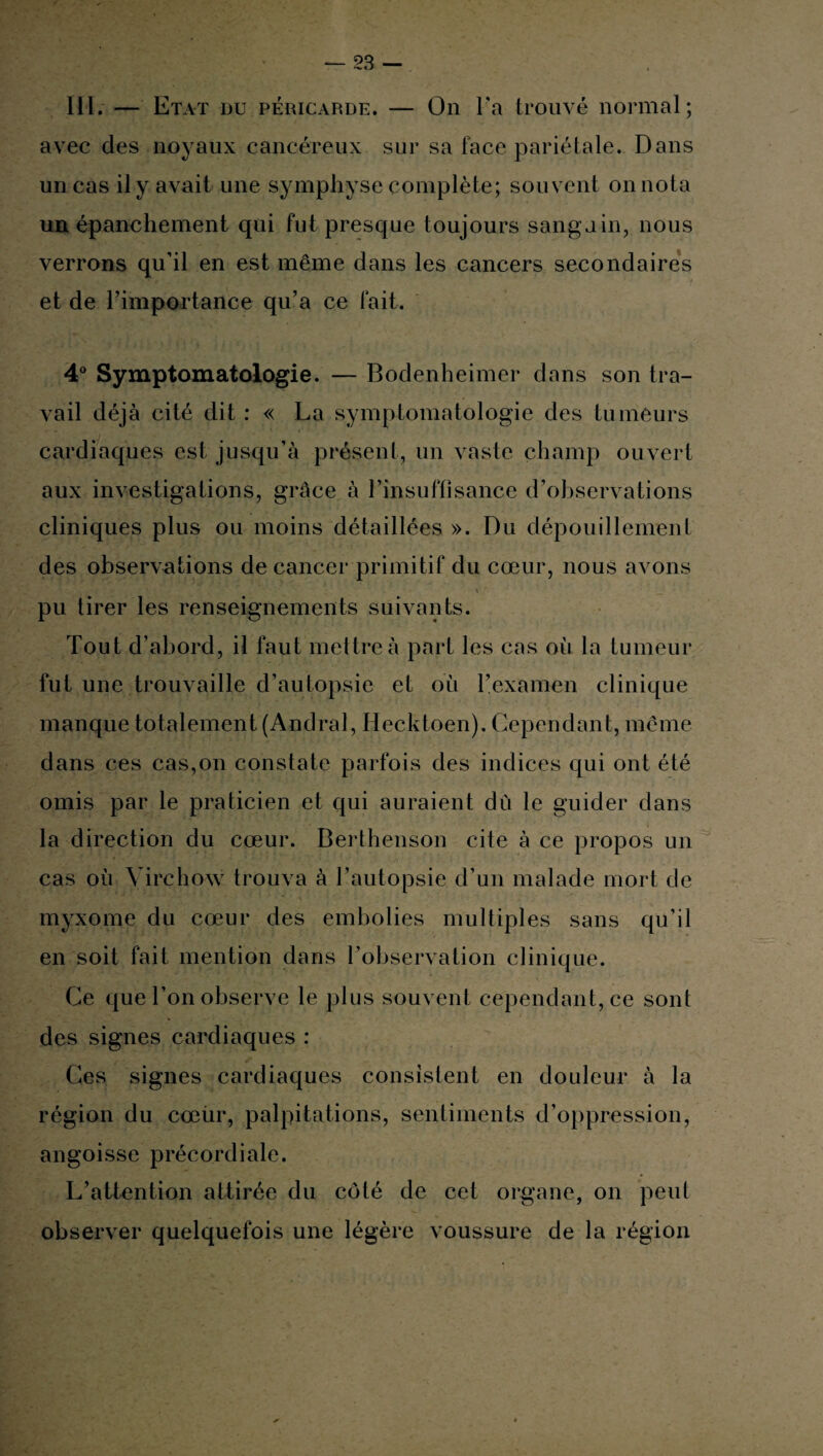 III. — Etat du péricarde. — On Fa trouvé normal; avec des noyaux cancéreux sur sa face pariétale. Dans un cas il y avait une symphyse complète; souvent on nota un épanchement qui fut presque toujours sanguin, nous verrons qu’il en est même dans les cancers secondaires et de l’importance qu’a ce fait. 4° Symptomatologie. — Bodenheimer dans son tra¬ vail déjà cité dit : « La symptomatologie des tumeurs cardiaques est jusqu’à présent, un vaste champ ouvert aux investigations, grâce à l’insuffisance d’observations cliniques plus ou moins détaillées ». Du dépouillement des observations de cancer primitif du cœur, nous avons pu tirer les renseignements suivants. Tout d’abord, il faut mettre à part les cas où la tumeur fut une trouvaille d’autopsie et où l’examen clinique manque totalement (Andral, Hecktoen). Cependant, même dans ces cas,on constate parfois des indices qui ont été omis par le praticien et qui auraient dù le guider dans la direction du cœur. Berthenson cite à ce propos un cas où Virchow trouva à l’autopsie d’un malade mort de myxome du cœur des embolies multiples sans qu’il en soit fait mention dans l’observation clinique. Ce que l’on observe le plus souvent cependant, ce sont des signes cardiaques : Ces signes cardiaques consistent en douleur à la région du cœur, palpitations, sentiments d’oppression, angoisse précordiale. L’attention attirée du côté de cet organe, on peut observer quelquefois une légère voussure de la région