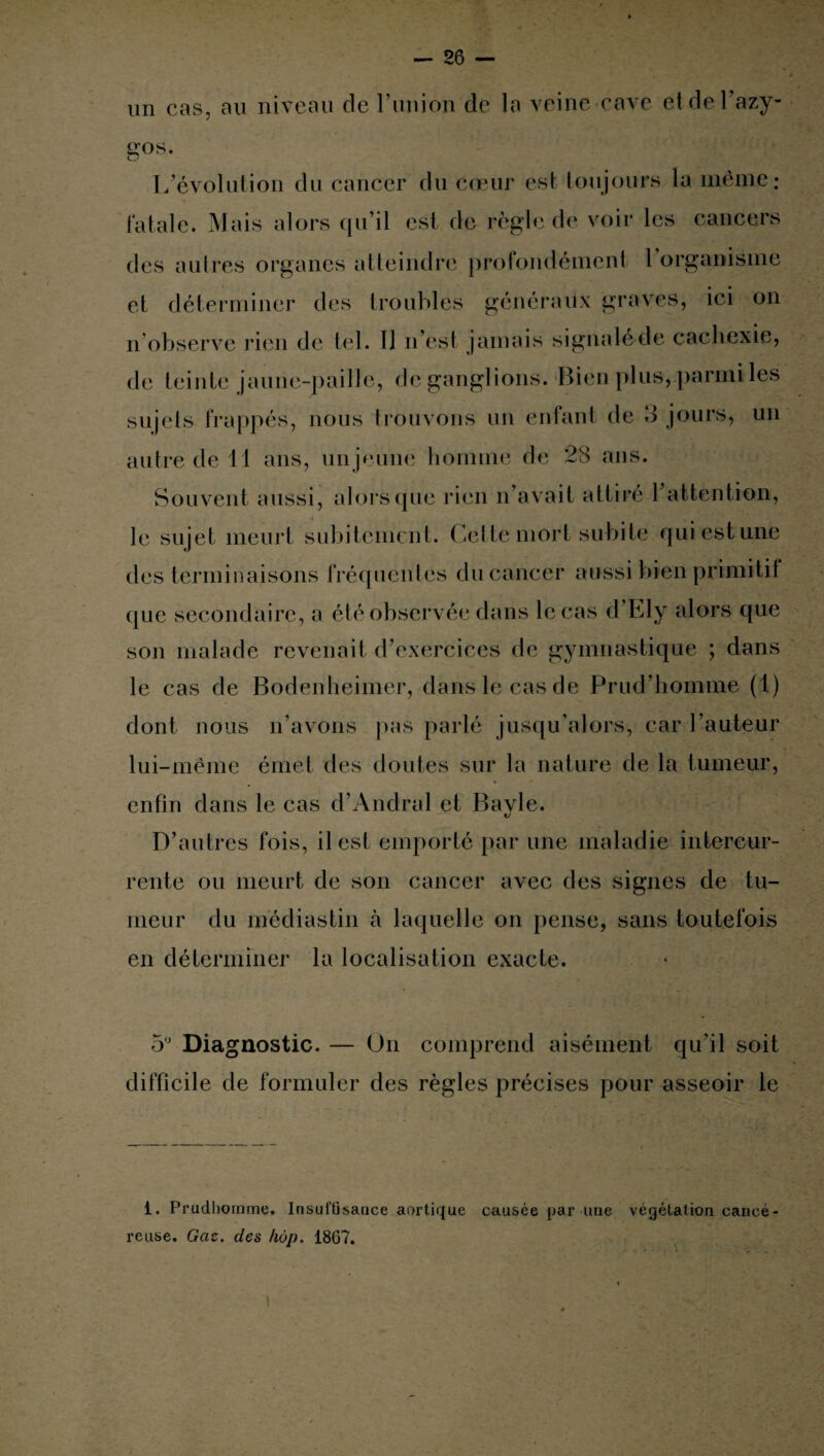 un cas, au niveau de l’un ion de la veine cave et de l’azy¬ gos.. L’évolution du cancer du cœur est toujours la même ; fatale. Mais alors qu’il est de règle de voir les cancers des autres organes atteindre profondément 1 organisme et déterminer des troubles généraux graves, ici on n’observe rien de tel. Il n’est jamais signaléde cachexie, de teinte jaune-paille, de ganglions. Bien plus, parmi les sujets frappés, nous trouvons un enfant de 3 jours, un autre de 11 ans, un jeune homme de 28 ans. Souvent aussi, alors que rien n’avait attire 1 attention, le sujet meurt subitement. Cette mort subite qui est une des terminaisons fréquentes du cancer aussi bien primitif que secondaire, a été observée dans le cas d Lly alors que son malade revenait d’exercices de gymnastique ; dans le cas de Bodenheimer, dans le cas de Prud’homme (1) dont nous n’avons pas parlé jusqu’alors, car l’auteur lui-même émet des doutes sur la nature de la tumeur, enfin dans le cas d’Andra 1 et Bayle. D’autres fois, il est emporté par une maladie intercur¬ rente ou meurt de son cancer avec des signes de tu¬ meur du médiastin à laquelle on pense, sans toutefois en déterminer la localisation exacte. 5° Diagnostic. — On comprend aisément qu’il soit difficile de formuler des règles précises pour asseoir le 1. Prudliomme. Insuffisance aortique causée par une végétation cancé¬ reuse. Gaz. des hop. 1867.