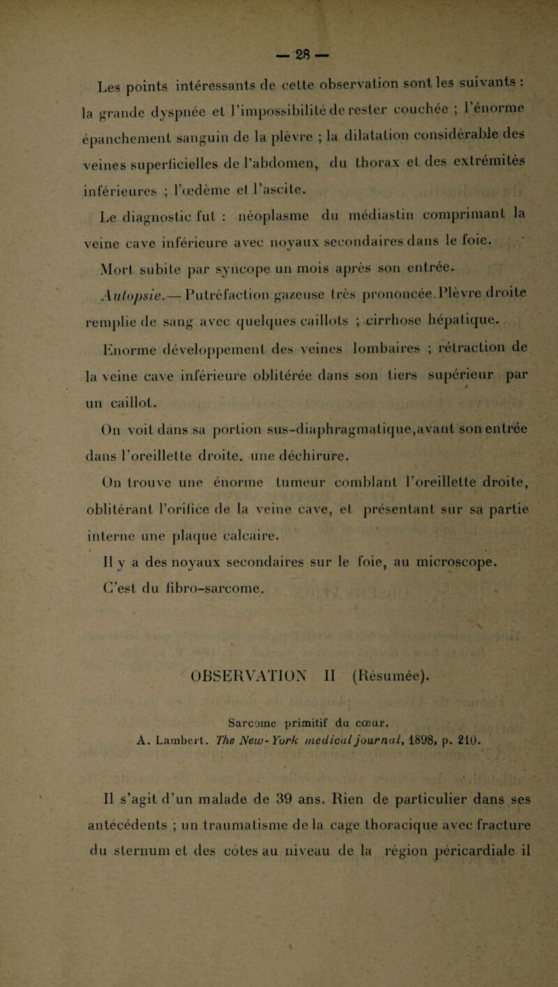 Les points intéressants de cette observation sont les suivants : la grande dyspnée et l’impossibilité de rester couchée ; 1 énorme épanchement sanguin de la plèvre ; la dilatation considérable des veines superficielles de l’abdomen, du thorax et des extrémités inférieures ; l’œdème et l’ascite. Le diagnostic fut : néoplasme du médiastin comprimant la veine cave inférieure avec noyaux secondaires dans le loie. Mort subite par syncope un mois après son entrée. Autopsie.— Putréfaction gazeuse très prononcée.Plèvre droite remplie de sang’ avec quelques caillots ; .cirrhose hépatique. Enorme développement des veines lombaires ; rétraction de la veine cave inférieure oblitérée dans son tiers supérieur par , a un caillot. On voit dans sa portion sus-diaphragmatique,avant son entrée dans l’oreillette droite, une déchirure. On trouve une énorme tumeur comblant l'oreillette droite, oblitérant l’orifice de la veine cave, et présentant sur sa partie interne une plaque calcaire. Il y a des noyaux secondaires sur le foie, au microscope. C’est du fibro-sarcome. OBSERVATION II (Résumée). Sarcome primitif du cœur. A. Lambert. The New-York medical journal, 1898» p. 210. Il s’agit d’un malade de 39 ans. Rien de particulier dans ses antécédents ; un traumatisme de la cage thoracique avec fracture du sternum et des côtes au niveau de la région péricardiale il