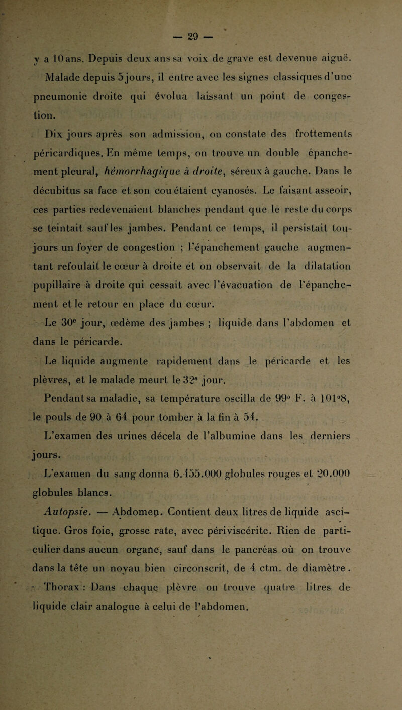 y a lOans. Depuis deux ans sa voix de grave est devenue aiguë. Malade depuis 5 jours, il entre avec les signes classiques d’une pneumonie droite qui évolua laissant un point de conges¬ tion. Dix jours après son admission, on constate des frottements péricardiques. En même temps, on trouve un double épanche¬ ment pleural, hémorrhagique adroite, séreux à gauche. Dans le décubitus sa face et son cou étaient cyanosés. Le faisant asseoir, ces parties redevenaient blanches pendant que le reste du corps se teintait saufles jambes. Pendant ce temps, il persistait tou¬ jours un foyer de congestion ; l’épanchement gauche augmen¬ tant refoulait le cœur à droite et on observait de la dilatation pupillaire à droite qui cessait avec l’évacuation de l'épanche¬ ment et le retour en place du cœur. Le 30e jour, œdème des jambes ; liquide dans l’abdomen et dans le péricarde. Le liquide augmente rapidement dans le péricarde et les plèvres, et le malade meurt le 32 jour. Pendant sa maladie, sa température oscilla de 99e* F. à 101°8, le pouls de 90 à 64 pour tomber à la fin à 54. L’examen des urines décela de l’albumine dans les derniers jours. L'examen du sang donna 6.455.000 globules rouges et 20.000 globules blancs. Autopsie. — Abdomen. Contient deux litres de liquide asci¬ tique. Gros foie, grosse rate, avec périviscérite. Rien de parti¬ culier dans aucun organe, sauf dans le pancréas où on trouve dans la tête un novau bien circonscrit, de 4 ctm. de diamètre . ■ Thorax : Dans chaque plèvre on trouve quatre litres de liquide clair analogue à celui de l’abdomen.