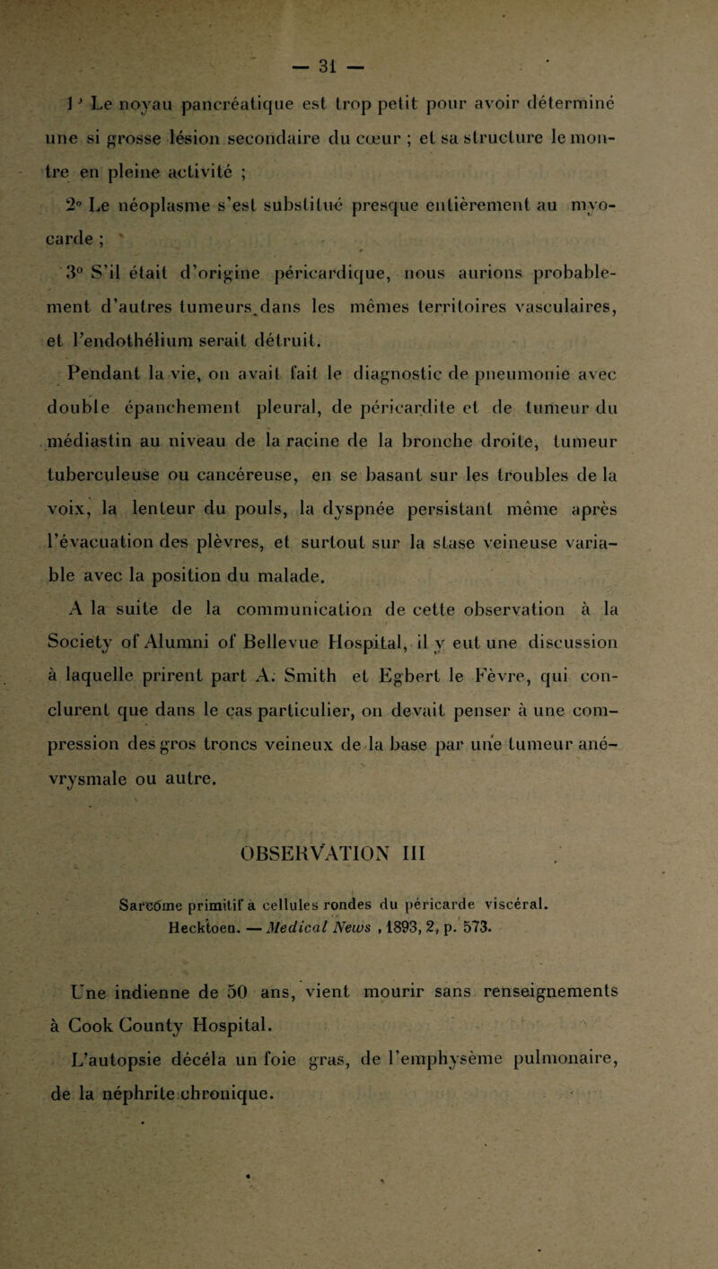 1J Le noyau pancréatique est trop petit pour avoir déterminé une si grosse lésion secondaire du cœur ; et sa structure le mon¬ tre en pleine activité ; 2° Le néoplasme s’est substitué presque entièrement au myo¬ carde ; 3° S’il était d’origine péricardique, nous aurions probable¬ ment d’autres tumeurs.dans les memes territoires vasculaires, et l’endothélium serait détruit. Pendant la vie, on avait fait le diagnostic de pneumonie avec double épanchement pleural, de péricardite et de tumeur du médiastin au niveau de la racine de la bronche droite, tumeur tuberculeuse ou cancéreuse, en se basant sur les troubles de la voix, la lenteur du pouls, la dyspnée persistant même après l’évacuation des plèvres, et surtout sur la stase veineuse varia¬ ble avec la position du malade. A la suite de la communication de cette observation à la .yy. L ; 4V* * ' ** ■>*” .A » Society ofAlumni of Bellevue Hospital, il y eut une discussion à laquelle prirent part A. Smith et Egbert le Fèvre, qui con¬ clurent que dans le cas particulier, on devait penser à une com¬ pression des gros troncs veineux de la base par une tumeur ané- ' vrysmale ou autre. OBSERVATION III ; yyjt\ w - / .... ... • , • * Sarcdme primitif a cellules rondes du péricarde viscéral. Heckioen. —Medical News , 1893, 2, p. 573. Une indienne de 50 ans, vient mourir sans renseignements à Cook County Hospital. L’autopsie décéla un foie gras, de l’emphysème pulmonaire, de la néphrite chronique.