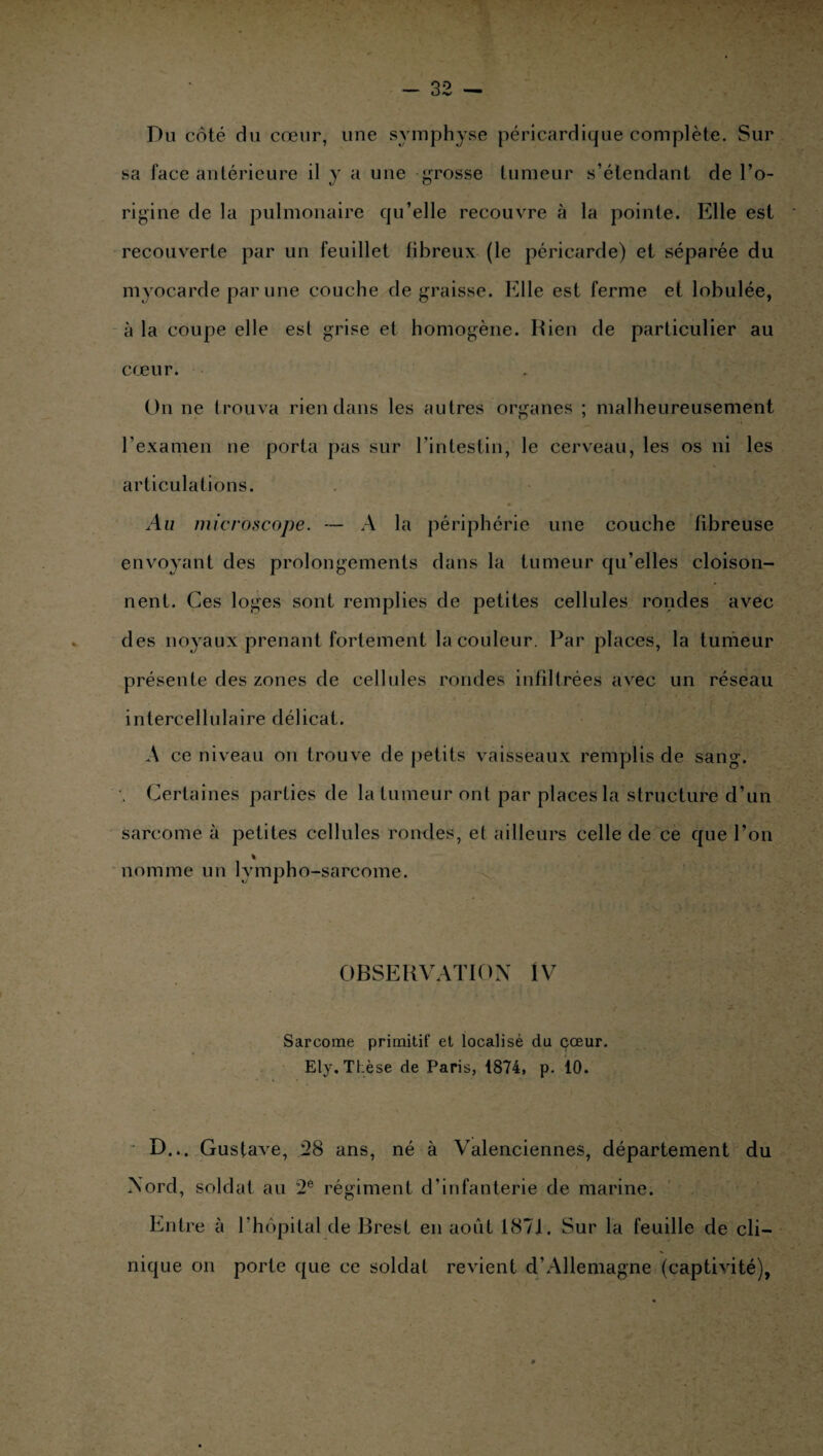 Du côté du cœur, une symphyse péricardique complète. Sur sa face antérieure il y a une grosse tumeur s’étendant de l’o¬ rigine de la pulmonaire qu’elle recouvre à la pointe. Elle est recouverte par un feuillet fibreux (le péricarde) et séparée du myocarde par une couche dégraissé. Elle est ferme et lobulée, à la coupe elle est grise et homogène. Rien de particulier au cœur. On ne trouva rien dans les autres organes ; malheureusement l’examen ne porta pas sur l’intestin, le cerveau, les os ni les articulations. Au microscope. — A la périphérie une couche fibreuse envoyant des prolongements dans la tumeur qu’elles cloison¬ nent. Ces loges sont remplies de petites cellules rondes avec des noyaux prenant fortement la couleur. Par places, la tumeur présente des zones de cellules rondes infiltrées avec un réseau intercellulaire délicat. A ce niveau on trouve de petits vaisseaux remplis de sang. Certaines parties de la tumeur ont par places la structure d’un sarcome à petites cellules rondes, et ailleurs celle de ce que l’on % nomme un lvmpho-sarcome. OBSERVATION IV Sarcome primitif et localisé du cœur. Ely. TLèse de Paris, 1874, p. 10. D... Gustave, 28 ans, né à Valenciennes, département du Nord, soldat au 2e régiment d’infanterie de marine. Entre à l’hôpital de Brest en août 1871. Sur la feuille de cli¬ nique on porte que ce soldai revient d’Allemagne (captivité),