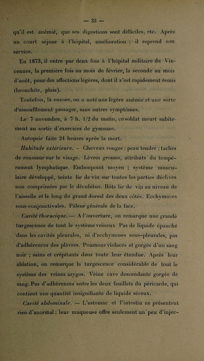 qu’il est anémié, que ses digestions sont difficiles, etc. Après un court séjour à l’hôpital, amélioration ; il reprend son service. En 1873, il entre par deux fois à l’hôpital militaire de Vin- cennes, la première fois au mois de février, la seconde au mois d’août, pour des affections légères, dont il s’est rapidement remis (bronchite, plaie). Toutefois, là encore, on a noté une légère anémient une sorte d’essoufflement passager, sans autres symptômes. Le 7 novembre, à 7 h. 1/2 du matin, ce soldai meurt subite¬ ment au sortir d’exercices de gymnase. Autopsie faite 24 heures après la mort. Habitude extérieure. - Cheveux rouges ; peau tendre ; taches de rousseur sur le visage. Lèvres grosses, attributs du tempé¬ rament lymphatique. Embonpoint moyen ; système muscu¬ laire développé, teinte lie devin sur toutes les parties déclives non comprimées par le décubitus. Ilôts lie de vin au niveau de l'aisselle et le long du grand dorsal des deux côtés. Ecchymoses sous-conjonctivales. Pâleur générale de la face. Cavité thoracique. — A l’ouverture, on remarque une grande turgescence de tout le système veineux Pas de liquide épanché ■dans les cavités pleurales, ni d’ecchymoses sous-pleurales, pas d’adhérences des plèvres. Poumons violacés et gorgés d’un sang- noir ; sains et crépitants dans toute leur étendue. Après leur ablation, on remarque la turgescence considérable de tout le système des veines azygos. Veine cave descendante gorgée de sang. Pas d’adhérences entre les deux feuillets du péricarde, qui contient une quantité insignifiante de liquide séreux. Cavité abdominale. — L’estomac et l’intestin ne présentent rien d’anormal ; leur muqueuse offre seulement un’peu d’injec-