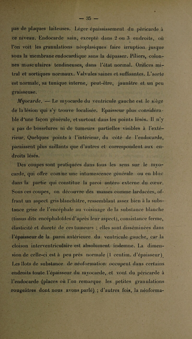 pas de plaques laiteuses. Léger épaississement du péricarde à ce niveau. Endocarde sain, excepté dans 2 ou 3 endroits, où l’on voit les granulations néoplasiques faire irruption jusque sous la membrane endocardique sans la dépasser. Piliers, colon¬ nes musculaires tendineuses, dans l’état normal. Orifices mi¬ tral et aortiques normaux. Valvules saines et suffisantes. L’aorte est normale, sa tunique interne, peut-être, jaunâtre et un peu graisseuse. Myocarde. — Le myocarde du ventricule gauche est le siège de la lésion qui s’y trouve localisée. Epaisseur plus considéra¬ ble d’une façon générale, etsurtout dans les points lésés. Il n’y a pas de bosselures ni de tumeurs partielles visibles à l’exté¬ rieur. Quelques points à l’intérieur, du côté de l’endocarde, paraissent plus saillants que d’autres et correspondent aux en¬ droits lésés. Des coupes sont pratiquées dans tous les sens sur le myo¬ carde, qui olfre comme une intumescence générale ou en bloc dans la partie qui constitue la paroi antéro externe du cœur. Sous ces coupes, on découvre des masses.comme lardacées, of¬ frant un aspect gris blanchâtre, ressemblant assez bien à la subs¬ tance grise de l’encéphale au voisinage de la substance blanche (tissus dits encéphaloïdes d’après leur aspect), consistance ferme, élasticité et dureté de ces tumeurs ; elles sont disséminées dans * l’épaisseur de la paroi antérieure du ventricule gauche, car la cloison interventriculaire est absolument indemne. La dimen¬ sion de celle-ci est à peu près normale (1 centim. d’épaisseur) Les îlots de substance de néoformation occupent dans certains endroits toute l’épaisseur du myocarde, et vont du péricarde à l’endocarde (places où l’on remarque les petites granulations rougeâtres dont nous avons parlé) ; d’autres fois, la néoforma-