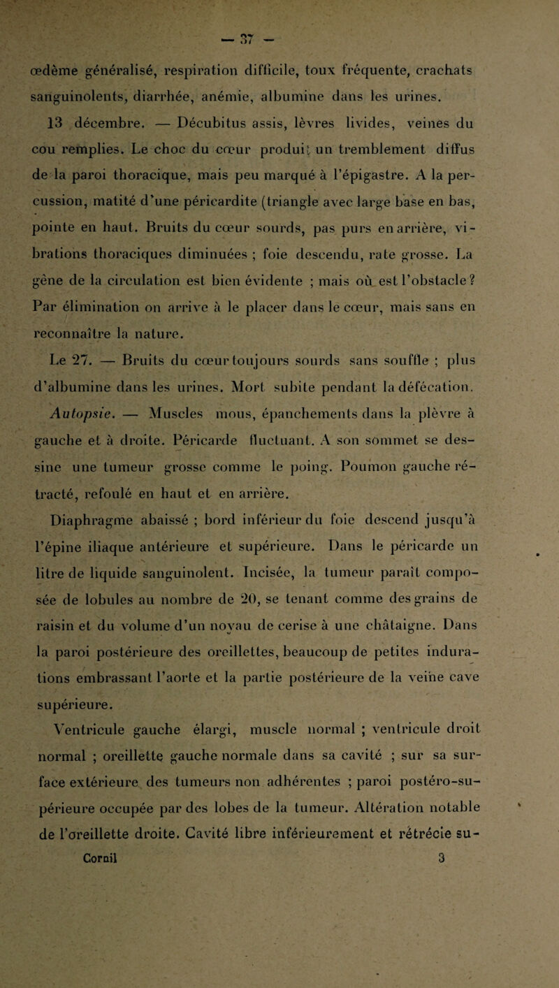 œdème généralisé, respiration difficile, toux fréquente, crachats sanguinolents, diarrhée, anémie, albumine dans les urines. 13 décembre. — Décubitus assis, lèvres livides, veines du cou remplies. Le choc du cœur produit un tremblement diffus de la paroi thoracique, mais peu marqué à l’épigastre. A la per¬ cussion, matité d'une péricardite (triangle avec large base en bas, pointe en haut. Bruits du cœur sourds, pas purs en arrière, vi¬ brations thoraciques diminuées ; foie descendu, rate grosse. La gène de la circulation est bien évidente ; mais où est l’obstacle ? Par élimination on arrive à le placer dans le cœur, mais sans en reconnaître la nature. Le 27. — Bruits du cœur toujours sourds sans souffle ; plus d’albumine dans les urines. Mort subite pendant la défécation. Autopsie. — Muscles mous, épanchements dans la plèvre à gauche et à droite. Péricarde fluctuant. A son sommet se des¬ sine une tumeur grosse comme le poing. Poumon gauche ré¬ tracté, refoulé en haut et en arrière. Diaphragme abaissé ; bord inférieur du foie descend jusqu’à l’épine iliaque antérieure et supérieure. Dans le péricarde un litre de liquide sanguinolent. Incisée, la tumeur paraît compo¬ sée de lobules au nombre de 20, se tenant comme des grains de raisin et du volume d’un noyau de cerise à une châtaigne. Dans la paroi postérieure des oreillettes, beaucoup de petites indura¬ tions embrassant l’aorte et la partie postérieure de la veine cave supérieure. Ventricule gauche élargi, muscle normal ; ventricule droit normal ; oreillette gauche normale dans sa cavité ; sur sa sur¬ face extérieure des tumeurs non adhérentes ; paroi postéro-su- périeure occupée par des lobes de la tumeur. Altération notable de l’oreillette droite. Cavité libre inférieurement et rétrécie su- Corail 3