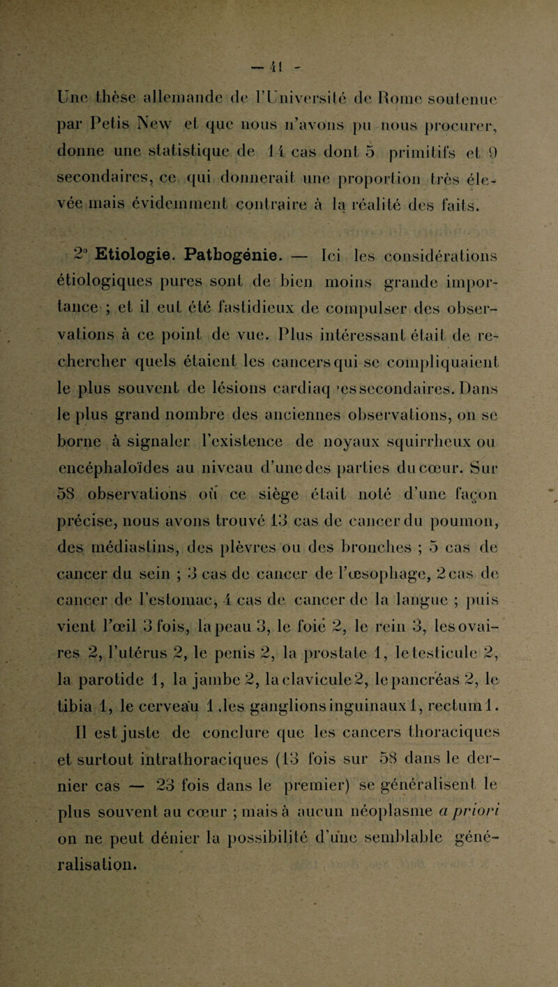 Une thèse allemande de l’Université de Rome soutenue par Petis New et que nous n’avons pu nous procurer, donne une statistique de 14 cas dont 5 primitifs et 9 secondaires, ce qui donnerait une proportion très éle¬ vée mais évidemment contraire à la réalité des faits. 2° Etiologie. Pathogénie. — Ici les considérations étiologiques pures sont de bien moins grande impor¬ tance ; et il eut été fastidieux de compulser des obser¬ vations à ce point de vue. Plus intéressant était de re¬ chercher quels étaient les cancers qui se compliquaient le plus souvent de lésions cardiaq 'es secondaires. Dans le plus grand nombre des anciennes observations, on se borne à signaler l’existence de noyaux squirrheux ou encéphaloïdes au niveau d’une des parties du cœur. Sur 58 observations où ce siège était noté d’une façon précise, nous avons trouvé 13 cas de cancer du poumon, des médiastins, des plèvres ou des bronches ; 5 cas de cancer du sein ; 3 cas de cancer de l’œsophage, 2 cas de cancer de l’estomac, 4 cas de cancer de la langue ; puis vient l’œil 3 fois, la peau 3, le foie 2, le rein 3, les ovai¬ res 2, l’utérus 2, le pénis 2, la prostate 1, le testicule 2, la parotide 1, la jambe 2, laclavicule2, lepancréas 2, le tibia 1, le cerveau 1 des ganglions inguinaux 1, rectum 1. Il est juste de conclure que les cancers thoraciques et surtout intrathoraciques (13 fois sur 58 dans le der¬ nier cas — 23 fois dans le premier) se généralisent le plus souvent au cœur ; mais à aucun néoplasme a priori on ne peut dénier la possibilité d’une semblable géné¬ ralisation.